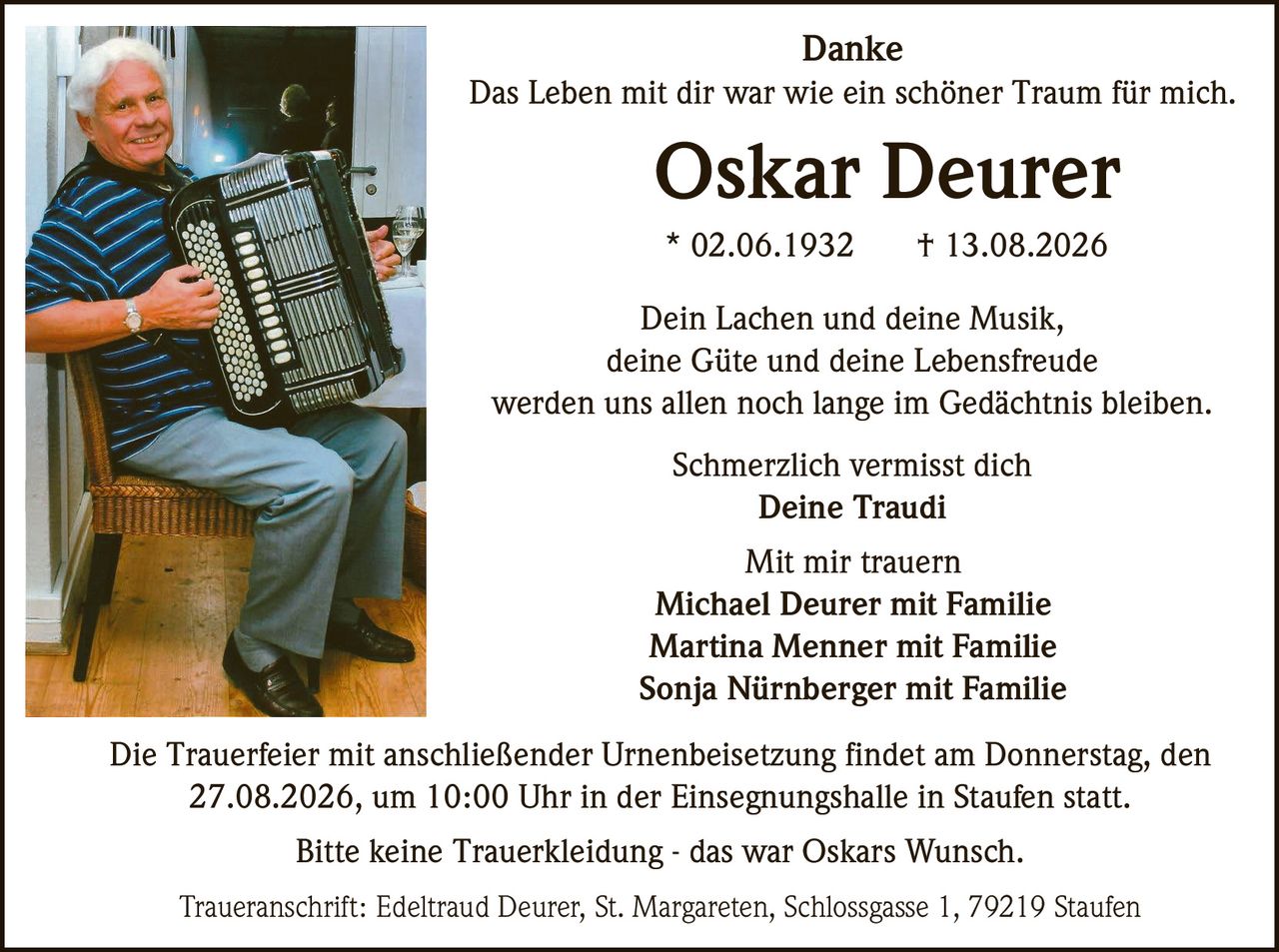 <p><strong>Danke</strong></p>
<p>Das Leben mit dir war wie ein schöner Traum für mich.</p>
<p><strong>Oskar Deurer</strong><br>* 02.06.1932 † 13.08.2026</p>
<p>Dein Lachen und deine Musik,<br>deine Güte und deine Lebensfreude<br>werden uns allen noch lange im Gedächtnis bleiben.</p>
<p>Schmerzlich vermisst dich<br><strong>Deine Traudi</strong></p>
<p>Mit mir trauern<br><strong>Michael Deurer mit Familie<br>Martina Menner mit Familie<br>Sonja Nürnberger mit Familie</strong></p>
<p>Die Trauerfeier mit anschließender Urnenbeisetzung findet am Donnerstag, den 27.08.2026, um 10:00 Uhr in der Einsegnungshalle in Staufen statt.</p>
<p>Bitte keine Trauerkleidung - das war Oskars Wunsch.</p>
<p>Traueranschrift: Edeltraud Deurer, St. Margareten, Schlossgasse 1, 79219 Staufen</p>
