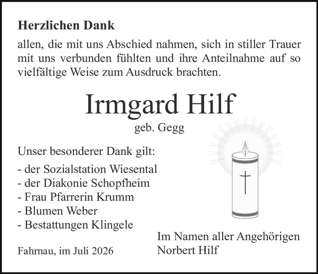 <p><strong>Herzlichen Dank</strong></p>

<p>allen, die mit uns Abschied nahmen, sich in stiller Trauer mit uns verbunden fühlten und ihre Anteilnahme auf so vielfältige Weise zum Ausdruck brachten.</p>

<p><strong>Irmgard Hilf</strong></p>

<p>geb. Gegg</p>

<p>Unser besonderer Dank gilt:</p>

<p>- der Sozialstation Wiesental<br>
- der Diakonie Schopfheim<br>
- Frau Pfarrerin Krumm<br>
- Blumen Weber<br>
- Bestattungen Klingele</p>

<p>Fahrnau, im Juli 2026</p>

<p>Im Namen aller Angehörigen<br>
Norbert Hilf</p>
