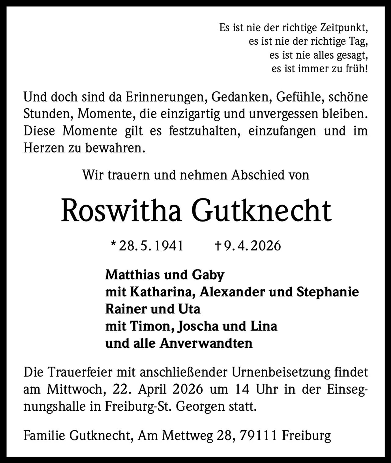 Es ist nie der richtige Zeitpunkt,
es ist nie der richtige Tag,
es ist nie alles gesagt,
es ist immer zu früh!

Und doch sind da Erinnerungen, Gedanken, Gefühle, schöne
Stunden, Momente, die einzigartig und unvergessen bleiben.
Diese Momente gilt es festzuhalten, einzufangen und im
Herzen zu bewahren.
Wir trauern und nehmen Abschied von

Roswitha Gutknecht
* 28. 5. 1941   † 9. 4. 2026
Matthias und Gaby
mit Katharina, Alexander und Stephanie
Rainer und Uta
mit Timon, Joscha und Lina
und alle Anverwandten
Die Trauerfeier mit anschließender Urnenbeisetzung findet
am Mittwoch, 22. April 2026 um 14 Uhr in der Einsegnungshalle in Freiburg-St. Georgen statt.
Familie Gutknecht, Am Mettweg 28, 79111 Freiburg