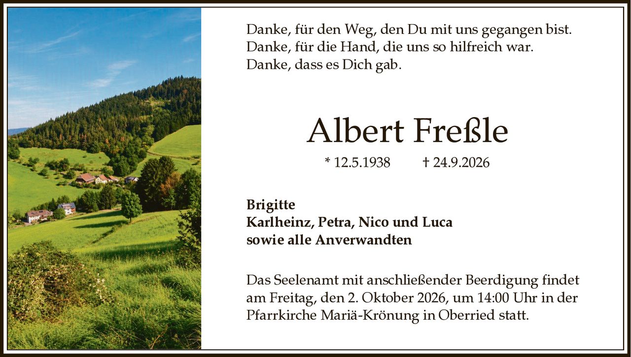 <p>Danke, für den Weg, den Du mit uns gegangen bist.<br>Danke, für die Hand, die uns so hilfreich war.<br>Danke, dass es Dich gab.</p><p><strong>Albert Freßle</strong><br>* 12.5.1938 † 24.9.2026</p><p><strong>Brigitte</strong><br>Karlheinz, Petra, Nico und Luca<br>sowie alle Anverwandten</p><p>Das Seelenamt mit anschließender Beerdigung findet am Freitag, den 2. Oktober 2026, um 14:00 Uhr in der Pfarrkirche Mariä-Krönung in Oberried statt.</p>