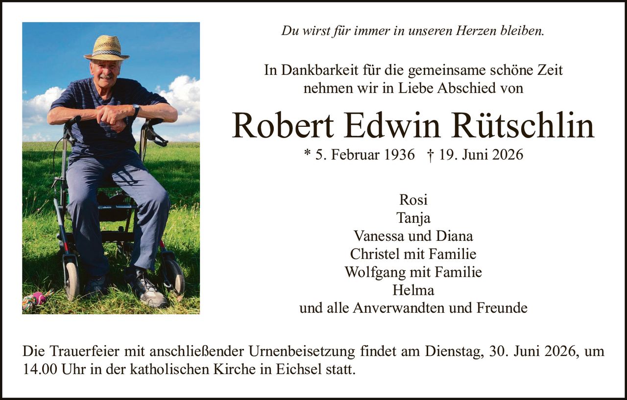 <p><i>Du wirst für immer in unseren Herzen bleiben.</i></p>
<p>In Dankbarkeit für die gemeinsame schöne Zeit nehmen wir in Liebe Abschied von</p>
<p><strong>Robert Edwin Rütschlin</strong><br>
* 5. Februar 1936 † 19. Juni 2026</p>
<p>Rosi<br>
Tanja<br>
Vanessa und Diana<br>
Christel mit Familie<br>
Wolfgang mit Familie<br>
Helma<br>
und alle Anverwandten und Freunde</p>
<p>Die Trauerfeier mit anschließender Urnenbeisetzung findet am Dienstag, 30. Juni 2026, um 14.00 Uhr in der katholischen Kirche in Eichsel statt.</p>