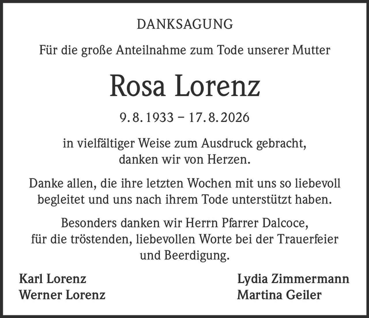 <p><strong>DANKSAGUNG</strong></p>

<p>Für die große Anteilnahme zum Tode unserer Mutter</p>

<p><strong>Rosa Lorenz</strong></p>

<p>9. 8. 1933 – 17. 8. 2026</p>

<p>in vielfältiger Weise zum Ausdruck gebracht, danken wir von Herzen.</p>

<p>Danke allen, die ihre letzten Wochen mit uns so liebevoll begleitet und uns nach ihrem Tode unterstützt haben.</p>

<p>Besonders danken wir Herrn Pfarrer Dalcoce, für die tröstenden, liebevollen Worte bei der Trauerfeier und Beerdigung.</p>

<p>Karl Lorenz &nbsp;&nbsp;&nbsp;&nbsp;&nbsp;&nbsp;&nbsp;&nbsp;&nbsp;&nbsp;&nbsp;&nbsp;&nbsp;&nbsp;&nbsp;&nbsp;&nbsp;&nbsp;&nbsp;&nbsp;&nbsp;&nbsp;&nbsp;&nbsp;&nbsp;&nbsp;&nbsp;&nbsp;&nbsp;&nbsp;&nbsp;&nbsp;&nbsp;&nbsp;&nbsp;&nbsp;&nbsp; Lydia Zimmermann<br/>Werner Lorenz &nbsp;&nbsp;&nbsp;&nbsp;&nbsp;&nbsp;&nbsp;&nbsp;&nbsp;&nbsp;&nbsp;&nbsp;&nbsp;&nbsp;&nbsp;&nbsp;&nbsp;&nbsp;&nbsp;&nbsp;&nbsp;&nbsp;&nbsp;&nbsp;&nbsp;&nbsp;&nbsp;&nbsp;&nbsp;&nbsp;&nbsp;&nbsp;&nbsp;&nbsp;&nbsp;&nbsp;&nbsp; Martina Geiler</p>