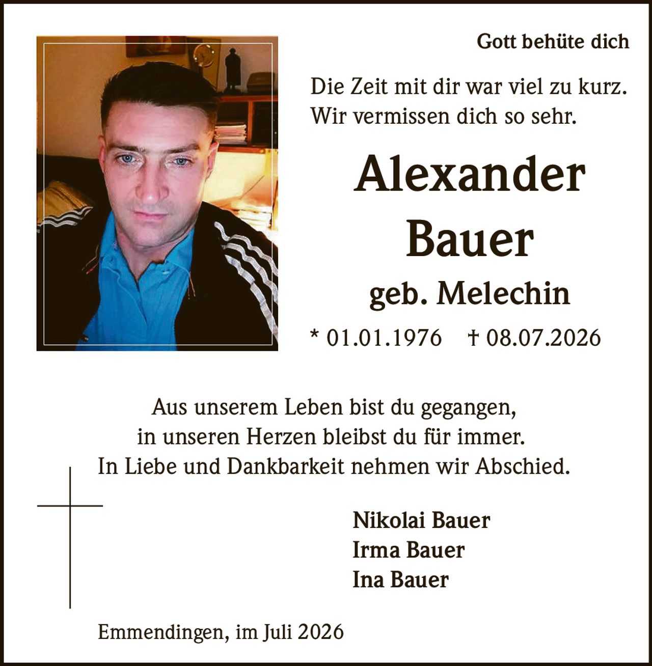 <p>Gott behüte dich</p>
<p>Die Zeit mit dir war viel zu kurz.<br>
Wir vermissen dich so sehr.</p>
<p><strong>Alexander<br>
Bauer</strong><br>
geb. Melechin<br>
* 01.01.1976 † 08.07.2026</p>
<p>Aus unserem Leben bist du gegangen,<br>
in unseren Herzen bleibst du für immer.<br>
In Liebe und Dankbarkeit nehmen wir Abschied.</p>
<p>Nikolai Bauer<br>
Irma Bauer<br>
Ina Bauer</p>
<p>Emmendingen, im Juli 2026</p>