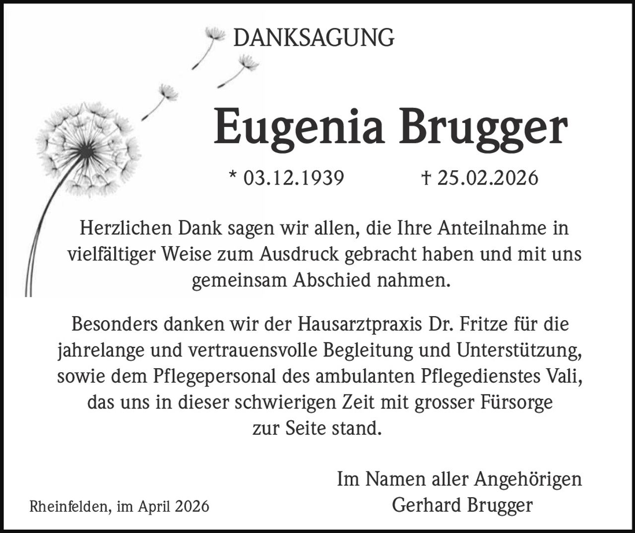 DANKSAGUNG

Eugenia Brugger
* 03.12.1939

† 25.02.2026

Herzlichen Dank sagen wir allen, die Ihre Anteilnahme in
vielfältiger Weise zum Ausdruck gebracht haben und mit uns
gemeinsam Abschied nahmen.
Besonders danken wir der Hausarztpraxis Dr. Fritze für die
jahrelange und vertrauensvolle Begleitung und Unterstützung,
sowie dem Pflegepersonal des ambulanten Pflegedienstes Vali,
das uns in dieser schwierigen Zeit mit grosser Fürsorge
zur Seite stand.

Rheinfelden, im April 2026

Im Namen aller Angehörigen
Gerhard Brugger