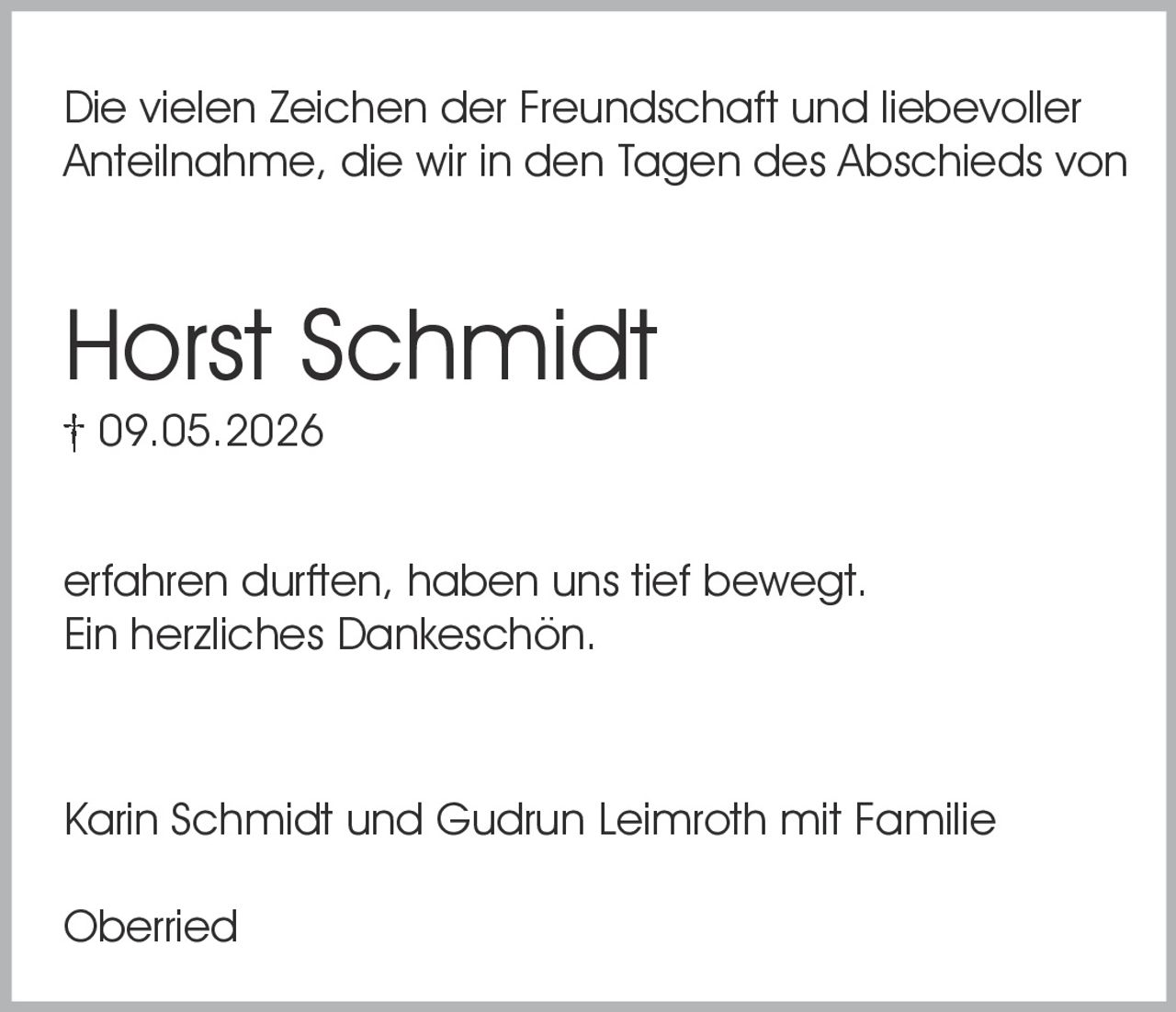 <p>Die vielen Zeichen der Freundschaft und liebevoller Anteilnahme, die wir in den Tagen des Abschieds von</p><p><strong>Horst Schmidt</strong><br>† 09.05.2026</p><p>erfahren durften, haben uns tief bewegt.<br>Ein herzliches Dankeschön.</p><p>Karin Schmidt und Gudrun Leimroth mit Familie</p><p>Oberried</p>