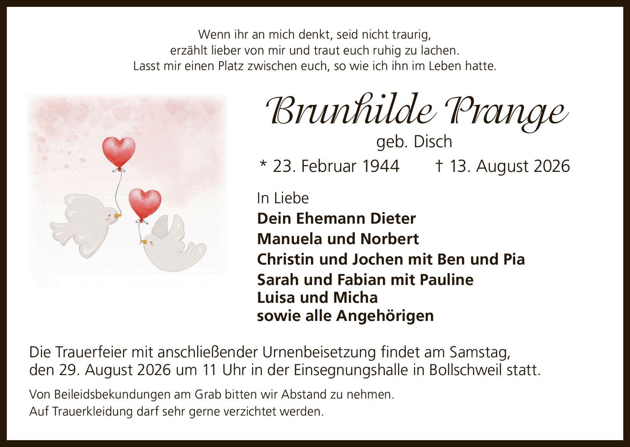 <p>Wenn ihr an mich denkt, seid nicht traurig,<br>erzählt lieber von mir und traut euch ruhig zu lachen.<br>Lasst mir einen Platz zwischen euch, so wie ich ihn im Leben hatte.</p><p><strong>Brunhilde Prange</strong><br>geb. Disch<br>* 23. Februar 1944 † 13. August 2026</p><p><strong>In Liebe</strong></p><p>Dein Ehemann Dieter<br>Manuela und Norbert<br>Christin und Jochen mit Ben und Pia<br>Sarah und Fabian mit Pauline<br>Luisa und Micha<br>sowie alle Angehörigen</p><p>Die Trauerfeier mit anschließender Urnenbeisetzung findet am Samstag, den 29. August 2026 um 11 Uhr in der Einsegnungshalle in Bollschweil statt.</p><p>Von Beileidsbekundungen am Grab bitten wir Abstand zu nehmen.<br>Auf Trauerkleidung darf sehr gerne verzichtet werden.</p>