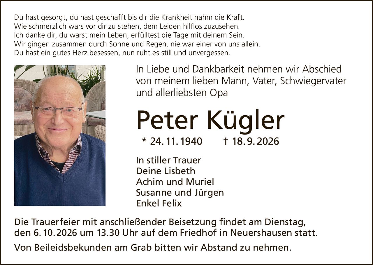 <p>Du hast gesorgt, du hast geschafft bis dir die Krankheit nahm die Kraft.<br>
Wie schmerzlich wars vor dir zu stehen, dem Leiden hilflos zuzusehen.<br>
Ich danke dir, du warst mein Leben, erfülltest die Tage mit deinem Sein.<br>
Wir gingen zusammen durch Sonne und Regen, nie war einer von uns allein.<br>
Du hast ein gutes Herz besessen, nun ruht es still und unvergessen.</p>

<p><strong>In Liebe und Dankbarkeit nehmen wir Abschied <br>
von meinem lieben Mann, Vater, Schwiegervater <br>
und allerliebsten Opa</strong></p>

<p><strong>Peter Kügler</strong><br>
* 24. 11. 1940 † 18. 9. 2026</p>

<p><strong>In stiller Trauer</strong><br>
Deine Lisbeth<br>
Achim und Muriel<br>
Susanne und Jürgen<br>
Enkel Felix</p>

<p>Die Trauerfeier mit anschließender Beisetzung findet am Dienstag, <br>
den 6. 10. 2026 um 13.30 Uhr auf dem Friedhof in Neuershausen statt.</p>

<p>Von Beileidsbekunden am Grab bitten wir Abstand zu nehmen.</p>