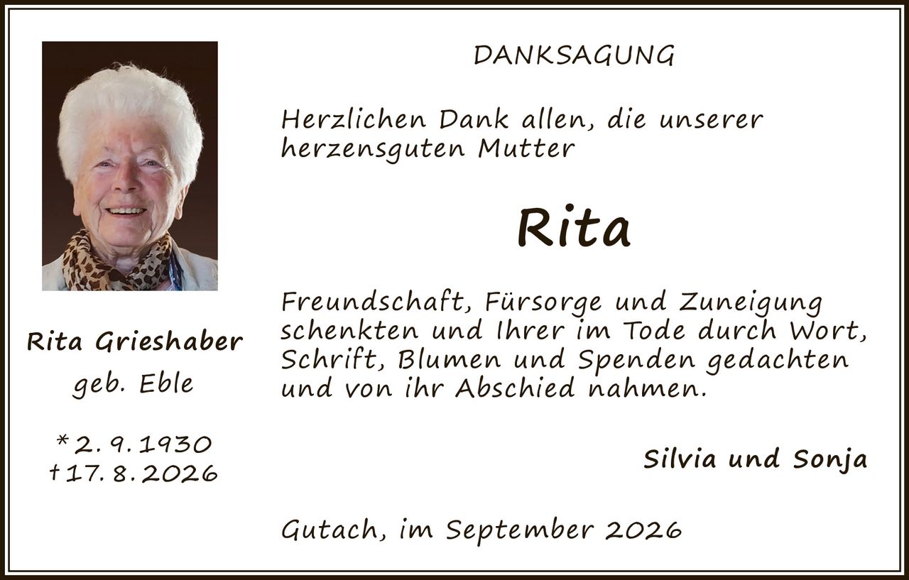<p><strong>DANKSAGUNG</strong></p><p>Herzlichen Dank allen, die unserer herzensguten Mutter</p><p><strong>Rita</strong></p><p>Freundschaft, Fürsorge und Zuneigung schenkten und Ihrer im Tode durch Wort, Schrift, Blumen und Spenden gedachten und von ihr Abschied nahmen.</p><p>Silvia und Sonja</p><p>Gutach, im September 2026</p><p><strong>Rita Grieshaber</strong><br />geb. Eble<br />* 2. 9. 1930<br />† 17. 8. 2026</p>