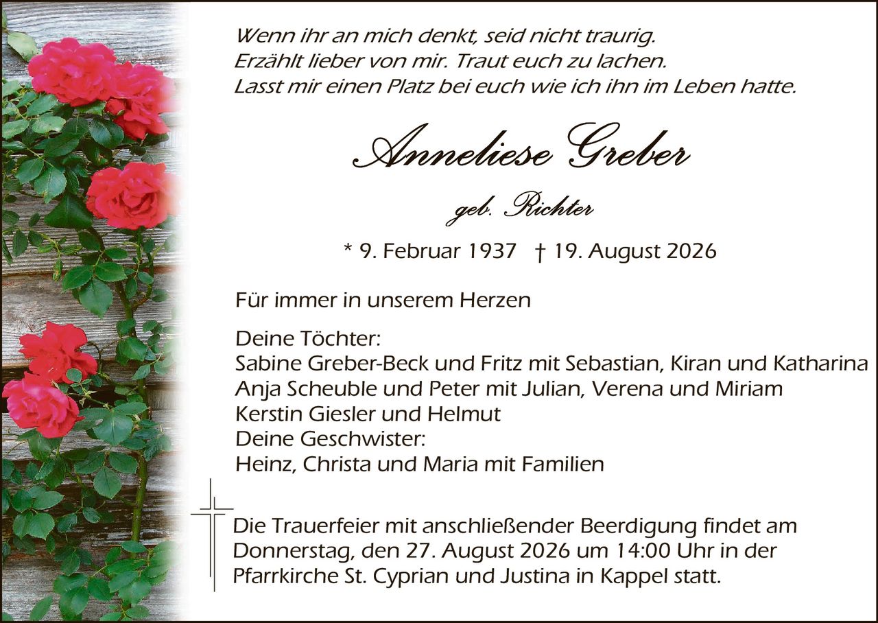 <p><i>Wenn ihr an mich denkt, seid nicht traurig. Erzählt lieber von mir. Traut euch zu lachen. Lasst mir einen Platz bei euch wie ich ihn im Leben hatte.</i></p>

<p><strong>Anneliese Greber</strong></p>

<p><i>geb. Richter</i></p>

<p>* 9. Februar 1937 † 19. August 2026</p>

<p>Für immer in unserem Herzen</p>

<p><strong>Deine Tochter:</strong><br/>
Sabine Greber-Beck und Fritz mit Sebastian, Kiran und Katharina<br/>
Anja Scheuble und Peter mit Julian, Verena und Miriam<br/>
Kerstin Giesler und Helmut</p>

<p><strong>Deine Geschwister:</strong><br/>
Heinz, Christa und Maria mit Familien</p>

<p>Die Trauerfeier mit anschließender Beerdigung findet <i>am</i> Donnerstag, den 27. August 2026 um 14:00 Uhr in der Pfarrkirche St. Cyprian und Justina in Kappel statt.</p>