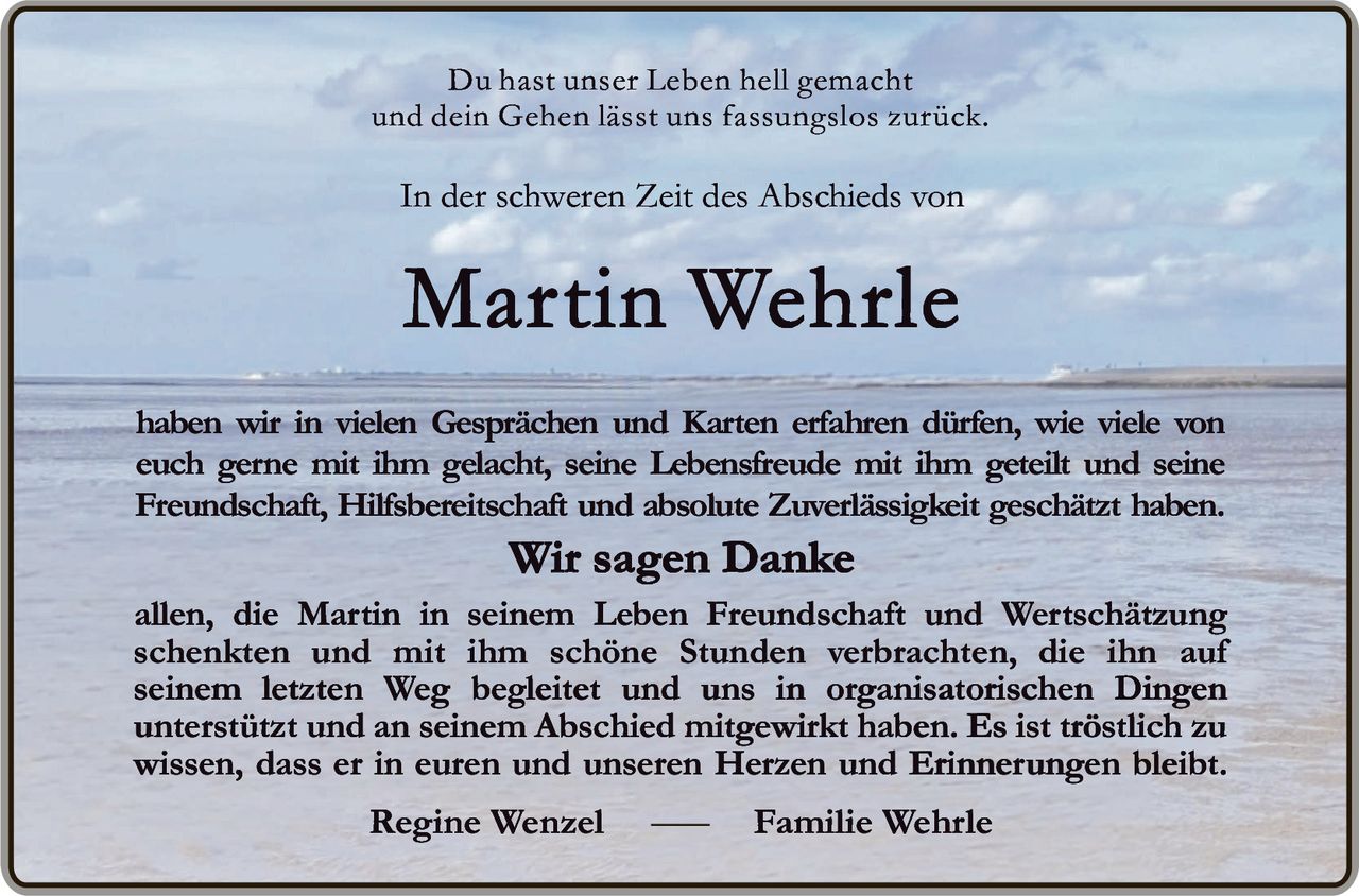 <p>Du hast unser Leben hell gemacht<br>und dein Gehen lässt uns fassungslos zurück.</p><p>In der schweren Zeit des Abschieds von<br><strong>Martin Wehrle</strong></p><p>haben wir in vielen Gesprächen und Karten erfahren dürfen, wie viele von euch gerne mit ihm gelacht, seine Lebensfreude mit ihm geteilt und seine Freundschaft, Hilfsbereitschaft und absolute Zuverlässigkeit geschätzt haben. <strong>Wir sagen Danke</strong></p><p>allen, die Martin in seinem Leben Freundschaft und Wertschätzung schenkten und mit ihm schöne Stunden verbrachten, die ihn auf seinem letzten Weg begleiteten und uns in organisatorischen Dingen unterstützt und an seinem Abschied mitgewirkt haben. Es ist tröstlich zu wissen, dass er in euren und unseren Herzen und Erinnerungen bleibt.</p><p>Regine Wenzel — Familie Wehrle</p>