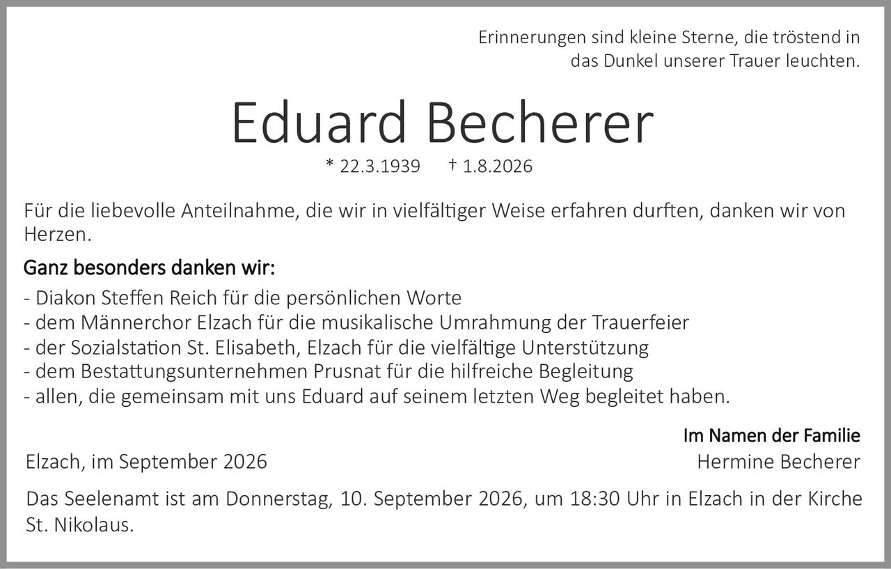 <p><i>Erinnerungen sind kleine Sterne, die tröstend in das Dunkel unserer Trauer leuchten.</i></p>

<p><strong>Eduard Becherer</strong><br>
* 22.3.1939 † 1.8.2026</p>

<p>Für die liebevolle Anteilnahme, die wir in vielfältiger Weise erfahren durften, danken wir von Herzen.</p>

<p><strong>Ganz besonders danken wir:</strong><br>
- Diakon Steffen Reich für die persönlichen Worte<br>
- dem Männerchor Elzach für die musikalische Umrahmung der Trauerfeier<br>
- der Sozialstation St. Elisabeth, Elzach für die vielfältige Unterstützung<br>
- dem Bestattungsunternehmen Prusnat für die hilfreiche Begleitung<br>
- allen, die gemeinsam mit uns Eduard auf seinem letzten Weg begleitet haben.</p>

<p><strong>Im Namen der Familie</strong><br>
Hermine Becherer</p>

<p>Elzach, im September 2026</p>

<p>Das Seelenamt ist am Donnerstag, 10. September 2026, um 18:30 Uhr in Elzach in der Kirche St. Nikolaus.</p>