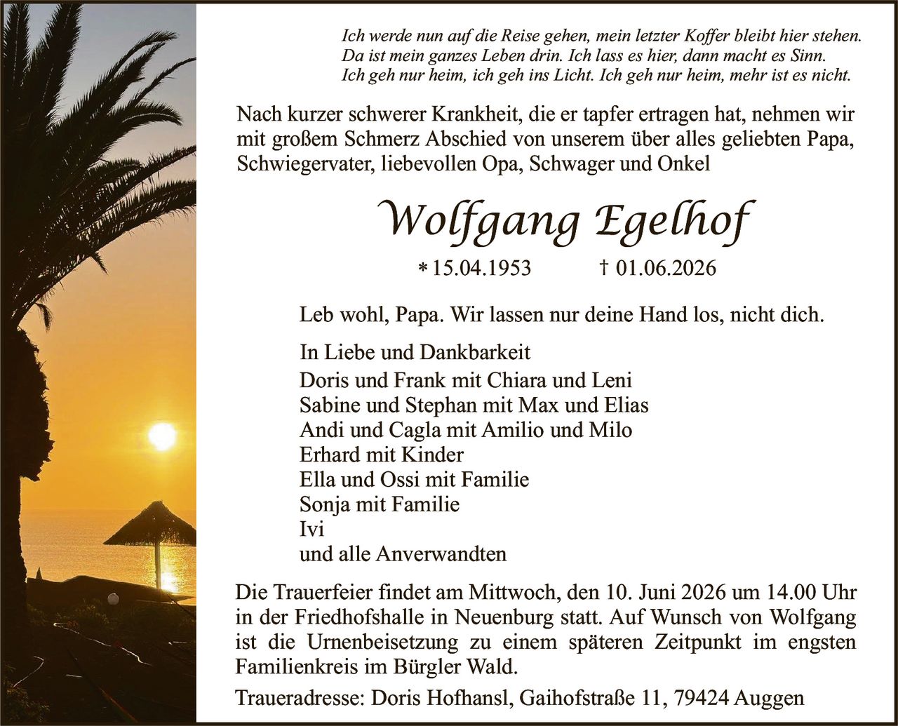 <p><i>Ich werde nun auf die Reise gehen, mein letzter Koffer bleibt hier stehen.<br/>Da ist mein ganzes Leben drin. Ich lass es hier, dann macht es Sinn.<br/>Ich geh nur heim, ich geh ins Licht. Ich geh nur heim, mehr ist es nicht.</i></p>

<p>Nach kurzer schwerer Krankheit, die er tapfer ertragen hat, nehmen wir mit großem Schmerz Abschied von unserem über alles geliebten Papa, Schwiegervater, liebevollen Opa, Schwager und Onkel</p>

<p><strong>Wolfgang Egelhof</strong></p>

<p>* 15.04.1953        † 01.06.2026</p>

<p>Leb wohl, Papa. Wir lassen nur deine Hand los, nicht dich.</p>

<p>In Liebe und Dankbarkeit<br/>
Doris und Frank mit Chiara und Leni<br/>
Sabine und Stephan mit Max und Elias<br/>
Andi und Cagla mit Amilio und Milo<br/>
Erhard mit Kinder<br/>
Ella und Ossi mit Familie<br/>
Sonja mit Familie<br/>
Ivi<br/>
und alle Anverwandten</p>

<p>Die Trauerfeier findet am Mittwoch, den 10. Juni 2026 um 14.00 Uhr in der Friedhofshalle in Neuenburg statt. Auf Wunsch von Wolfgang ist die Urnenbeisetzung zu einem späteren Zeitpunkt im engsten Familienkreis im Bürgler Wald.</p>

<p>Traueradresse: Doris Hofhansl, Gaihofstraße 11, 79424 Auggen</p>