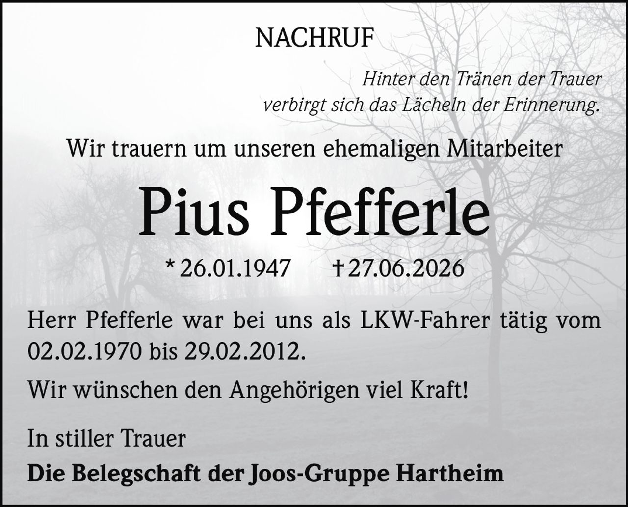 <p><strong>NACHRUF</strong></p>
<p><i>Hinter den Tränen der Trauer verbirgt sich das Lächeln der Erinnerung.</i></p>
<p>Wir trauern um unseren ehemaligen Mitarbeiter</p>
<p><strong>Pius Pfefferle</strong></p>
<p>* 26.01.1947 † 27.06.2026</p>
<p>Herr Pfefferle war bei uns als LKW-Fahrer tätig vom 02.02.1970 bis 29.02.2012.</p>
<p>Wir wünschen den Angehörigen viel Kraft!</p>
<p>In stiller Trauer<br/>Die Belegschaft der Joos-Gruppe Hartheim</p>