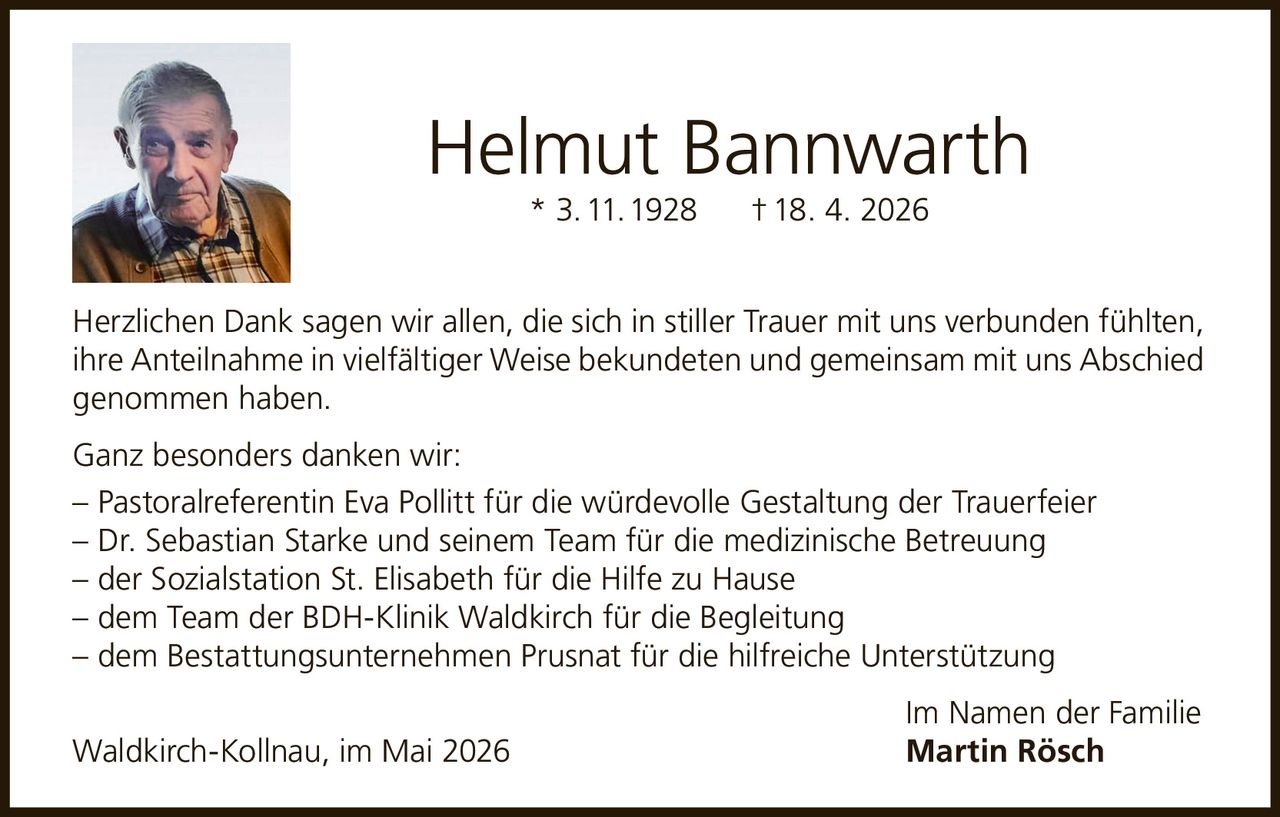 <p>Helmut Bannwarth<br>* 3. 11. 1928 † 18. 4. 2026</p><p>Herzlichen Dank sagen wir allen, die sich in stiller Trauer mit uns verbunden fühlten, ihre Anteilnahme in vielfältiger Weise bekundeten und gemeinsam mit uns Abschied genommen haben.</p><p>Ganz besonders danken wir:<br>– Pastoralreferentin Eva Pollitt für die würdevolle Gestaltung der Trauerfeier<br>– Dr. Sebastian Starke und seinem Team für die medizinische Betreuung<br>– der Sozialstation St. Elisabeth für die Hilfe zu Hause<br>– dem Team der BDH-Klinik Waldkirch für die Begleitung<br>– dem Bestattungsunternehmen Prusnat für die hilfreiche Unterstützung</p><p>Im Namen der Familie<br>Waldkirch-Kollnau, im Mai 2026 <strong>Martin Rösch</strong></p>