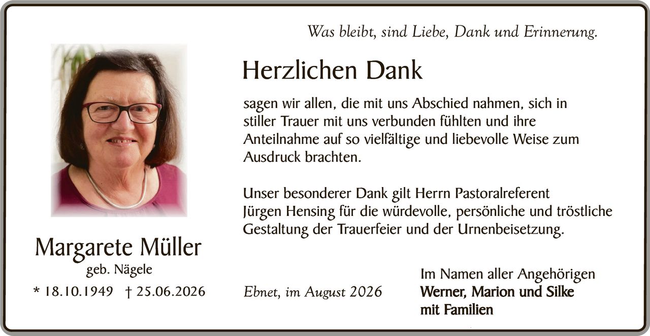 <p><i>Was bleibt, sind Liebe, Dank und Erinnerung.</i></p>

<p><strong>Herzlichen Dank</strong></p>

<p>sagen wir allen, die mit uns Abschied nahmen, sich in stiller Trauer mit uns verbunden fühlten und ihre Anteilnahme auf so vielfältige und liebevolle Weise zum Ausdruck brachten.</p>

<p>Unser besonderer Dank gilt Herrn Pastoralreferent Jürgen Hensing für die würdevolle, persönliche und tröstliche Gestaltung der Trauerfeier und der Urnenbeisetzung.</p>

<p>Im Namen aller Angehörigen<br><strong>Werner, Marion und Silke<br>mit Familien</strong></p>

<p>Ebnet, im August 2026</p>
