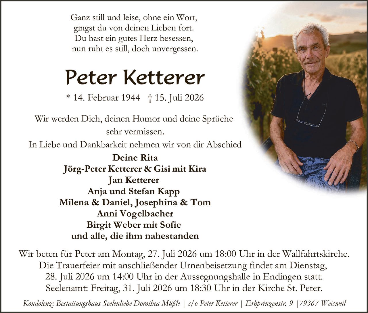 <p>Ganz still und leise, ohne ein Wort,<br>gingst du von deinen Lieben fort.<br>Du hast ein gutes Herz besessen,<br>nun ruht es still, doch unvergessen.</p><p><strong>Peter Ketterer</strong><br>* 14. Februar 1944 † 15. Juli 2026</p><p>Wir werden Dich, deinen Humor und deine Sprüche<br>sehr vermissen.</p><p>In Liebe und Dankbarkeit nehmen wir von dir Abschied</p><p><strong>Deine Rita</strong><br><strong>Jörg-Peter Ketterer & Gisi mit Kira</strong><br><strong>Jan Ketterer</strong><br><strong>Anja und Stefan Kapp</strong><br><strong>Milena & Daniel, Josephina & Tom</strong><br><strong>Anni Vogelbacher</strong><br><strong>Birgit Weber mit Sofie</strong><br>und alle, die ihm nahestanden</p><p>Wir beten für Peter am Montag, 27. Juli 2026 um 18:00 Uhr in der Wallfahrtskirche.<br>Die Trauerfeier mit anschließender Urnenbeisetzung findet am Dienstag, 28. Juli 2026 um 14:00 Uhr in der Aussegnungshalle in Endingen statt.<br>Seelename: Freitag, 31. Juli 2026 um 18:30 Uhr in der Kirche St. Peter.</p><p><i>Kondolenz: Bestattungshaus Seelenliebe Dorothea Müßle | c/o Peter Ketterer | Erbprinzenstr. 9 | 79367 Weisweil</i></p>