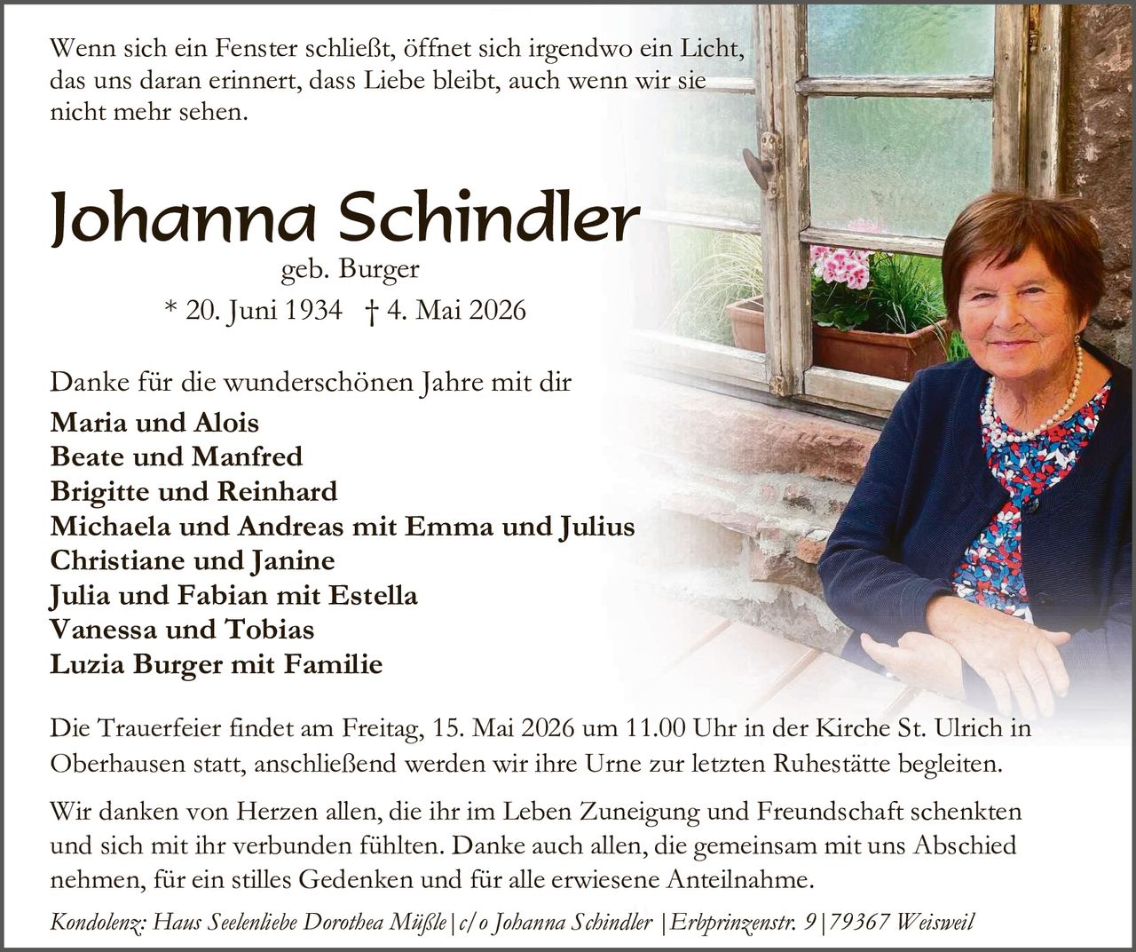 <p>Wenn sich ein Fenster schließt, öffnet sich irgendwo ein Licht, das uns daran erinnert, dass Liebe bleibt, auch wenn wir sie nicht mehr sehen.</p>

<p><strong>Johanna Schindler</strong><br>geb. Burger<br>* 20. Juni 1934 † 4. Mai 2026</p>

<p>Danke für die wunderschönen Jahre mit dir</p>

<p><strong>Maria und Alois<br>Beate und Manfred<br>Brigitte und Reinhard<br>Michaela und Andreas mit Emma und Julius<br>Christiane und Janine<br>Julia und Fabian mit Estella<br>Vanessa und Tobias<br>Luzia Burger mit Familie</strong></p>

<p>Die Trauerfeier findet am Freitag, 15. Mai 2026 um 11.00 Uhr in der Kirche St. Ulrich in Oberhausen statt, anschließend werden wir ihre Urne zur letzten Ruhestätte begleiten.</p>

<p>Wir danken von Herzen allen, die ihr im Leben Zuneigung und Freundschaft schenkten und sich mit ihr verbunden fühlten. Danke auch allen, die gemeinsam mit uns Abschied nehmen, für ein stilles Gedenken und für alle erwiesene Anteilnahme.</p>

<p><i>Kondolenz: Hans Seelenliebe Dorothea Müßle | c/o Johanna Schindler | Erbprinzenstr. 9 | 79367 Weisweil</i></p>