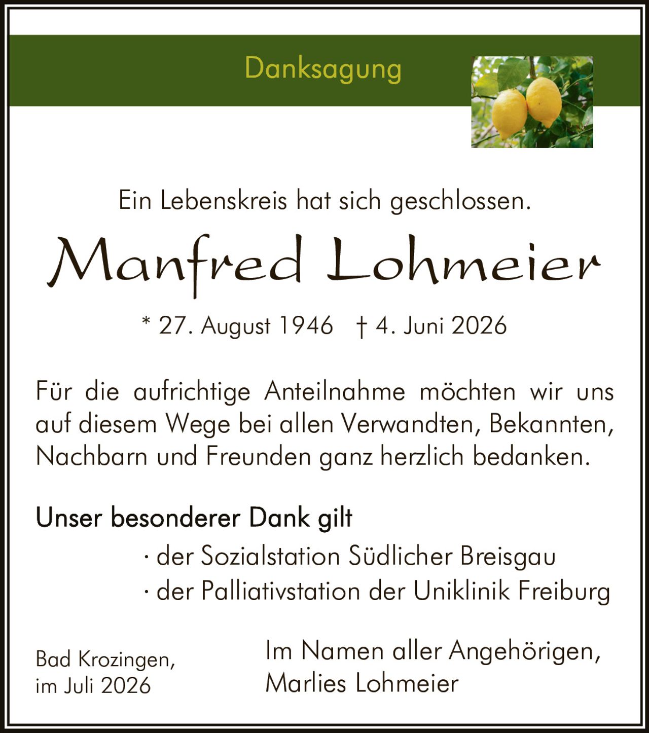 <p><strong>Danksagung</strong></p>
<p>Ein Lebenskreis hat sich geschlossen.</p>
<p><strong>Manfred Lohmeier</strong><br>* 27. August 1946 † 4. Juni 2026</p>
<p>Für die aufrichtige Anteilnahme möchten wir uns auf diesem Wege bei allen Verwandten, Bekannten, Nachbarn und Freunden ganz herzlich bedanken.</p>
<p>Unser besonderer Dank gilt<br>· der Sozialstation Südlicher Breisgau<br>· der Palliativstation der Uniklinik Freiburg</p>
<p>Bad Krozingen,<br>Im Namen aller Angehörigen,<br>im Juli 2026<br>Marlies Lohmeier</p>