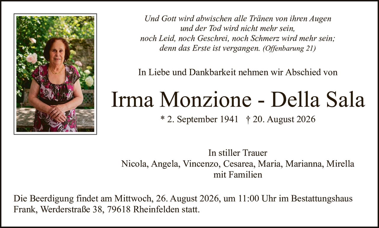 <p><strong>In stiller Trauer</strong></p>

<p>Nicola, Angela, Vincenzo, Cesarea, Maria, Marianna, Mirella<br/>mit Familien</p>

<p><i>Und Gott wird abwischen alle Tränen von ihren Augen<br/>und der Tod wird nicht mehr sein,<br/>noch Leid, noch Geschrei, noch Schmerz wird mehr sein;<br/>denn das Erste ist vergangen. (Offenbarung 21)</i></p>

<p>In Liebe und Dankbarkeit nehmen wir Abschied von</p>

<p><strong>Irma Monzione - Della Sala</strong><br/>* 2. September 1941  † 20. August 2026</p>

<p>Die Beerdigung findet am Mittwoch, 26. August 2026, um 11:00 Uhr im Bestattungshaus Frank, Werderstraße 38, 79618 Rheinfelden statt.</p>