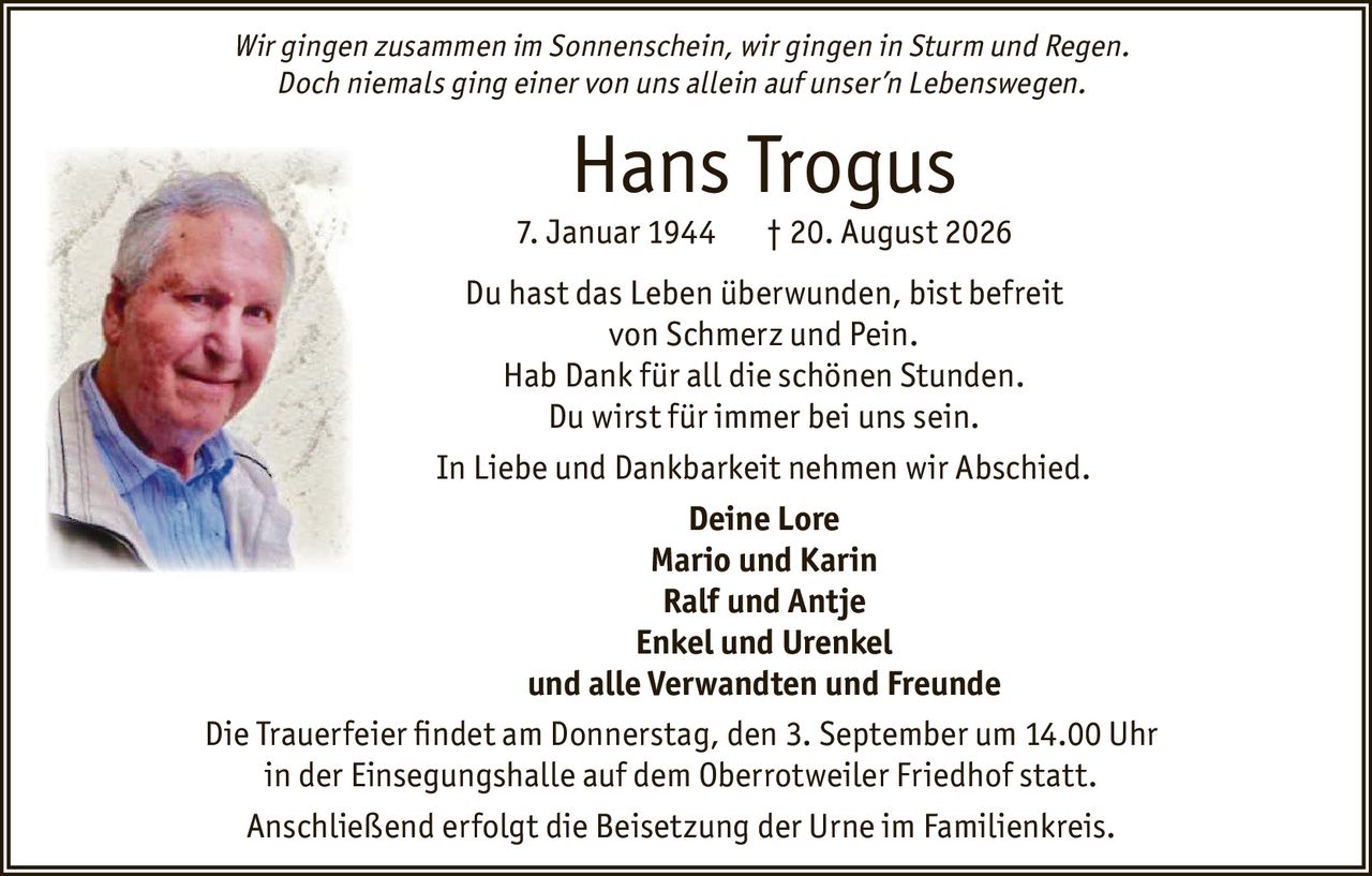 <p><i>Wir gingen zusammen im Sonnenschein, wir gingen in Sturm und Regen.<br/>Doch niemals ging einer von uns allein auf unser'n Lebenswegen.</i></p><p><strong>Hans Trogus</strong><br/>7. Januar 1944 † 20. August 2026</p><p>Du hast das Leben überwunden, bist befreit<br/>von Schmerz und Pein.<br/>Hab Dank für all die schönen Stunden.<br/>Du wirst für immer bei uns sein.</p><p>In Liebe und Dankbarkeit nehmen wir Abschied.</p><p><strong>Deine Lore</strong><br/><strong>Mario und Karin</strong><br/><strong>Ralf und Antje</strong><br/><strong>Enkel und Urenkel</strong><br/>und alle Verwandten und Freunde</p><p>Die Trauerfeier findet am Donnerstag, den 3. September um 14.00 Uhr<br/>in der Einsegnungshalle auf dem Oberrotweiler Friedhof statt.</p><p>Anschließend erfolgt die Beisetzung der Urne im Familienkreis.</p>