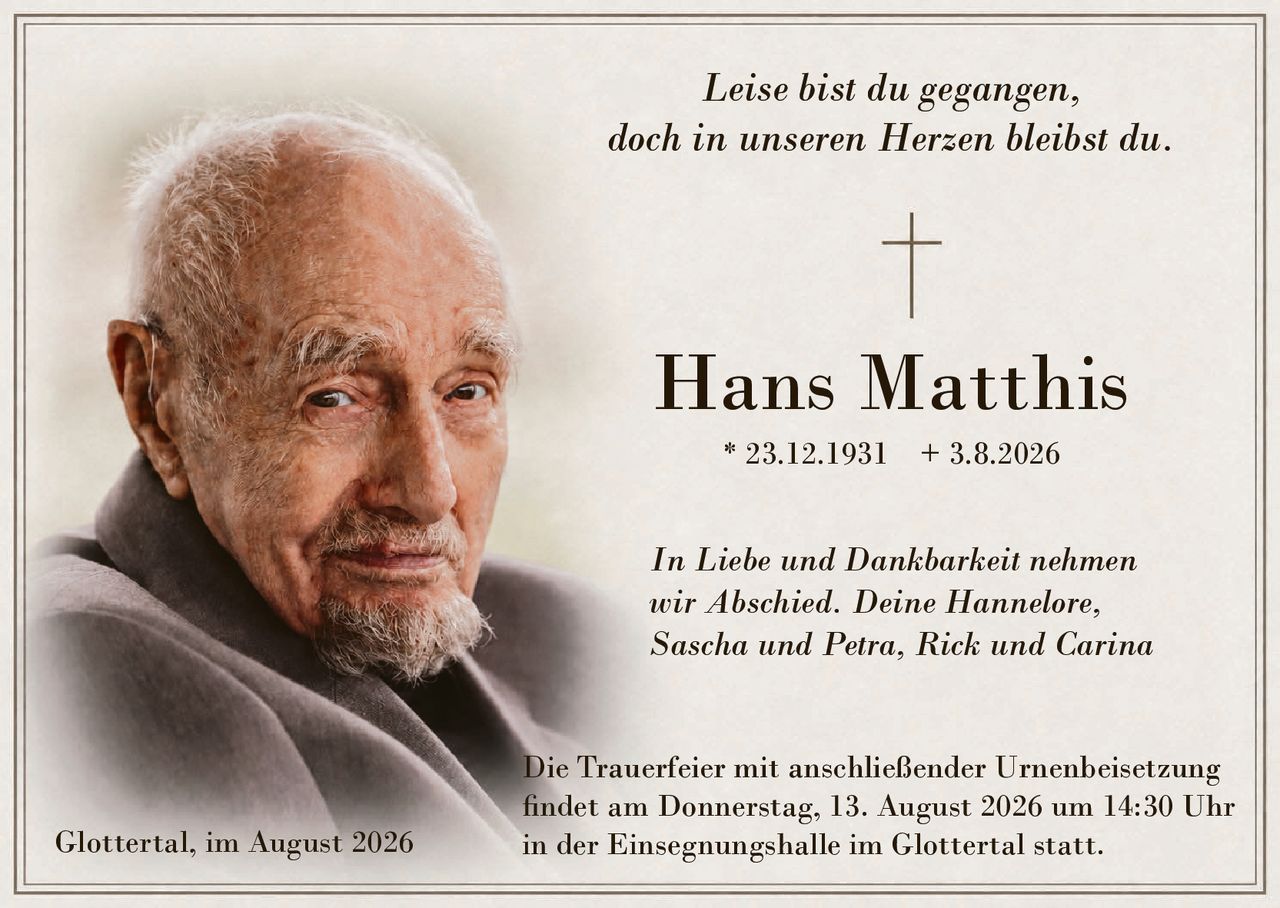 <p><i>Leise bist du gegangen,<br>doch in unseren Herzen bleibst du.</i></p><p><strong>Hans Matthis</strong> * 23.12.1931 + 3.8.2026</p><p><i>In Liebe und Dankbarkeit nehmen wir Abschied. Deine Hannelore, Sascha und Petra, Rick und Carina</i></p><p>Die Trauerfeier mit anschließender Urnenbeisetzung findet am Donnerstag, 13. August 2026 um 14:30 Uhr in der Einsegnungshalle im Glottertal statt.</p><p>Glottertal, im August 2026</p>