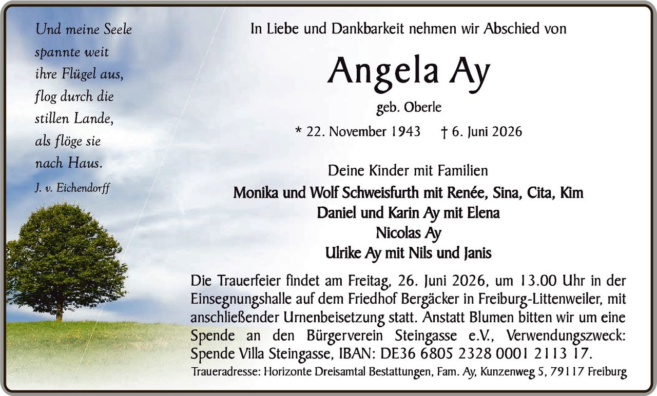 <p><i>Und meine Seele<br>spannte weit<br>ihre Flügel aus,<br>flog durch die<br>stillen Lande,<br>als flöge sie<br>nach Haus.<br>J. v. Eichendorff</i></p><p>In Liebe und Dankbarkeit nehmen wir Abschied von</p><p><strong>Angela Ay</strong><br>geb. Oberle</p><p>* 22. November 1943  † 6. Juni 2026</p><p><strong>Deine Kinder mit Familien</strong></p><p>Monika und Wolf Schweisfurth mit Renée, Sina, Cita, Kim<br>Daniel und Karin Ay mit Elena<br>Nicolas Ay<br>Ulrike Ay mit Nils und Janis</p><p>Die Trauerfeier findet am Freitag, 26. Juni 2026, um 13.00 Uhr in der Einsegnungshalle auf dem Friedhof Bergäcker in Freiburg-Littenweiler, mit anschließender Urnenbeisetzung statt. Anstatt Blumen bitten wir um eine Spende an den Bürgerverein Steingasse e.V., Verwendungszweck: Spende Villa Steingasse, IBAN: DE36 6805 2328 0001 2113 17.</p><p>Traueradresse: Horizonte Dreisamtal Bestattungen, Fam. Ay, Kunzenweg 5, 79117 Freiburg</p>