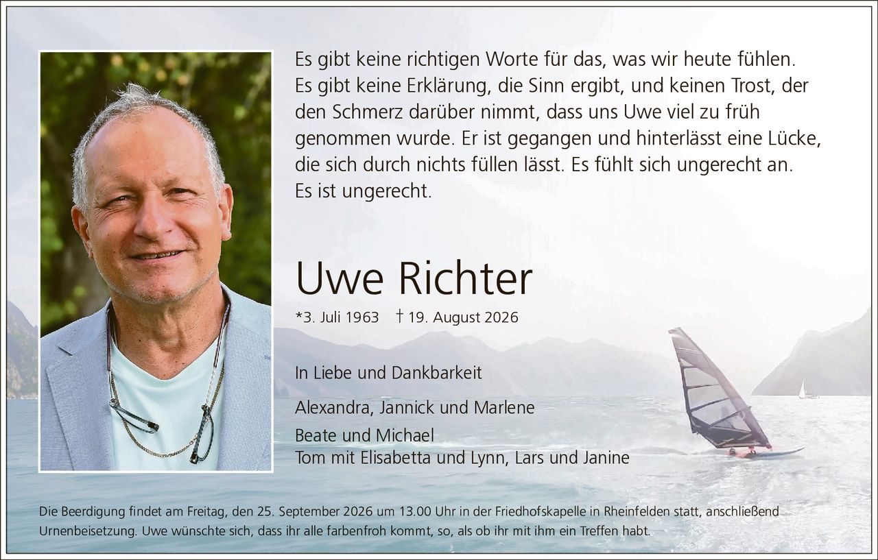 <p>Es gibt keine richtigen Worte für das, was wir heute fühlen. Es gibt keine Erklärung, die Sinn ergibt, und keinen Trost, der den Schmerz darüber nimmt, dass uns Uwe viel zu früh genommen wurde. Er ist gegangen und hinterlässt eine Lücke, die sich durch nichts füllen lässt. Es fühlt sich ungerecht an. Es ist ungerecht.</p>

<p><strong>Uwe Richter</strong><br>*3. Juli 1963 † 19. August 2026</p>

<p><i>In Liebe und Dankbarkeit</i><br>Alexandra, Jannick und Marlene<br>Beate und Michael<br>Tom mit Elisabetta und Lynn, Lars und Janine</p>

<p>Die Beerdigung findet am Freitag, den 25. September 2026 um 13.00 Uhr in der Friedhofskapelle in Rheinfelden statt, anschließend Urnenbeisetzung. Uwe wünschte sich, dass ihr alle farbenfroh kommt, so, als ob ihr mit ihm ein Treffen habt.</p>