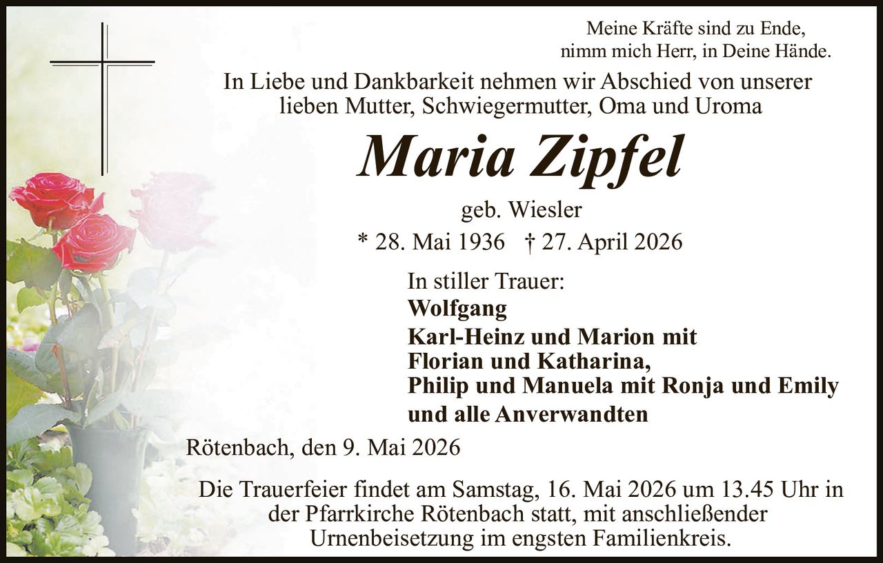 <p><i>Meine Kräfte sind zu Ende,<br>nimm mich Herr, in Deine Hände.</i></p><p>In Liebe und Dankbarkeit nehmen wir Abschied von unserer lieben Mutter, Schwiegermutter, Oma und Uroma</p><p><strong>Maria Zipfel</strong></p><p>geb. Wiesler<br>* 28. Mai 1936 † 27. April 2026</p><p>In stiller Trauer:<br><strong>Wolfgang<br>Karl-Heinz und Marion mit Florian und Katharina,<br>Philip und Manuela mit Ronja und Emily<br>und alle Anverwandten</strong></p><p>Rötenbach, den 9. Mai 2026</p><p>Die Trauerfeier findet am Samstag, 16. Mai 2026 um 13.45 Uhr in der Pfarrkirche Rötenbach statt, mit anschließender Urnenbeisetzung im engsten Familienkreis.</p>