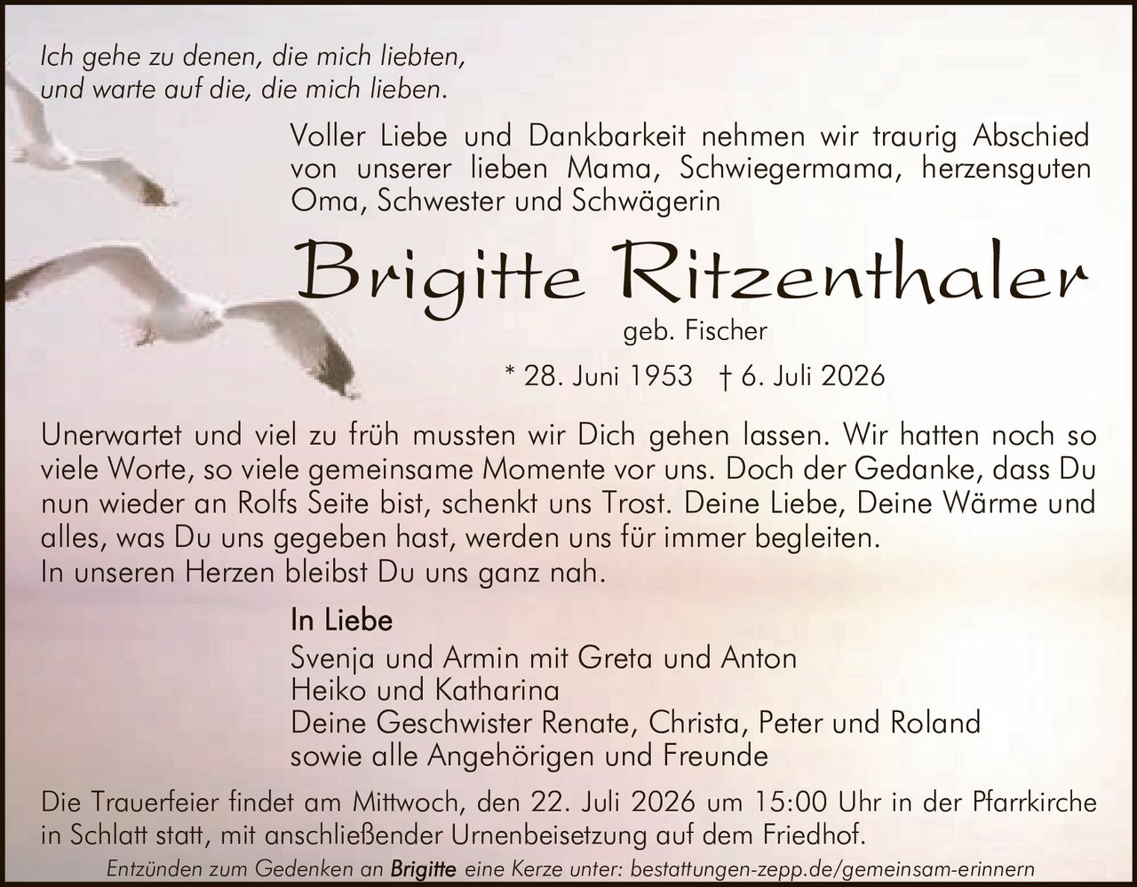 <p><i>Ich gehe zu denen, die mich liebten,<br/>und warte auf die, die mich lieben.</i></p><p>Voller Liebe und Dankbarkeit nehmen wir traurig Abschied von unserer lieben Mama, Schwiegermama, herzensguten Oma, Schwester und Schwägerin</p><p><strong>Brigitte Ritzenthaler geb. Fischer</strong></p><p>* 28. Juni 1953 † 6. Juli 2026</p><p>Svenja und Armin mit Greta und Anton<br/>Heiko und Katharina<br/>Deine Geschwister Renate, Christa, Peter und Roland<br/>sowie alle Angehörigen und Freunde</p><p>Unerwartet und viel zu früh mussten wir Dich gehen lassen. Wir hatten noch so viele Worte, so viele gemeinsame Momente vor uns. Doch der Gedanke, dass Du nun wieder an Rolfs Seite bist, schenkt uns Trost. Deine Liebe, Deine Wärme und alles, was Du uns gegeben hast, werden uns für immer begleiten.</p><p>In unseren Herzen bleibst Du uns ganz nah.</p><p>Die Trauerfeier findet am Mittwoch, den 22. Juli 2026 um 15:00 Uhr in der Pfarrkirche in Schlatt statt, mit anschließender Urnenbeisetzung auf dem Friedhof.</p><p><i>Entzünden zum Gedenken an eine Kerze unter: bestattungen-zepp.de/gemeinsam-erinnern</i></p>