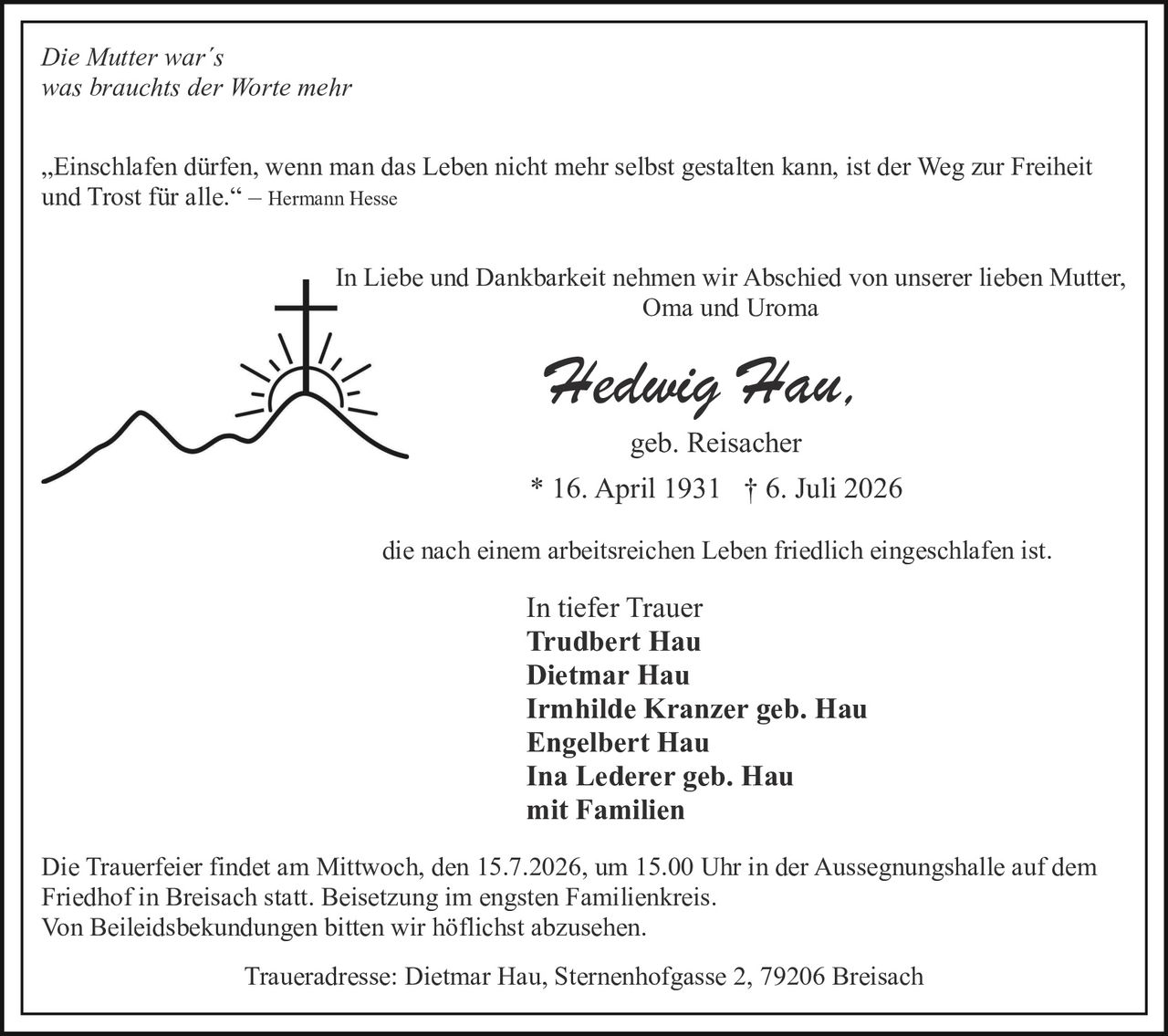 <p><i>Die Mutter war´s<br>was brauchts der Worte mehr</i></p>

<p>„Einschlafen dürfen, wenn man das Leben nicht mehr selbst gestalten kann, ist der Weg zur Freiheit und Trost für alle." – Hermann Hesse</p>

<p>In Liebe und Dankbarkeit nehmen wir Abschied von unserer lieben Mutter, Oma und Uroma</p>

<p><strong>Hedwig Hau,</strong><br>geb. Reisacher<br>* 16. April 1931 † 6. Juli 2026</p>

<p>die nach einem arbeitsreichen Leben friedlich eingeschlafen ist.</p>

<p>In tiefer Trauer<br><strong>Trudbert Hau<br>Dietmar Hau<br>Irmhilde Kranzer geb. Hau<br>Engelbert Hau<br>Ina Lederer geb. Hau<br>mit Familien</strong></p>

<p>Die Trauerfeier findet am Mittwoch, den 15.7.2026, um 15.00 Uhr in der Aussegnungshalle auf dem Friedhof in Breisach statt. Beisetzung im engsten Familienkreis.<br>Von Beileidsbekundungen bitten wir höflichst abzusehen.</p>

<p>Traueradresse: Dietmar Hau, Sternenhofgasse 2, 79206 Breisach</p>