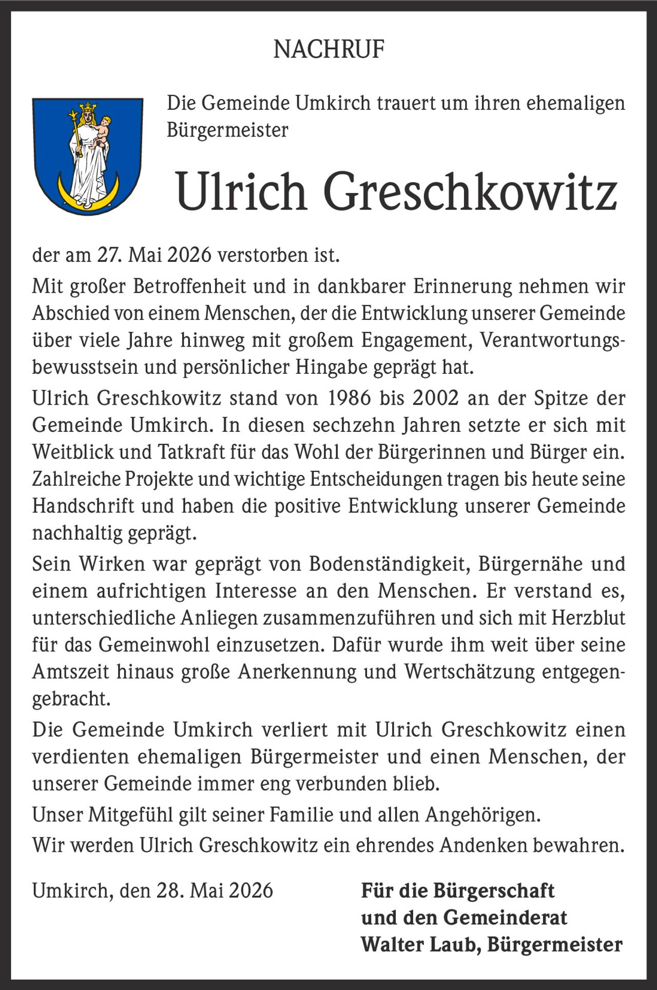 <p><strong>NACHRUF</strong></p>
<p>Die Gemeinde Umkirch trauert um ihren ehemaligen Bürgermeister</p>
<p><strong>Ulrich Greschkowitz</strong> der am 27. Mai 2026 verstorben ist.</p>
<p>Mit großer Betroffenheit und in dankbarer Erinnerung nehmen wir Abschied von einem Menschen, der die Entwicklung unserer Gemeinde über viele Jahre hinweg mit großem Engagement, Verantwortungsbewusstsein und persönlicher Hingabe geprägt hat.</p>
<p>Ulrich Greschkowitz stand von 1986 bis 2002 an der Spitze der Gemeinde Umkirch. In diesen sechzehn Jahren setzte er sich mit Weitblick und Tatkraft für das Wohl der Bürgerinnen und Bürger ein. Zahlreiche Projekte und wichtige Entscheidungen tragen bis heute seine Handschrift und haben die positive Entwicklung unserer Gemeinde nachhaltig geprägt.</p>
<p>Sein Wirken war geprägt von Bodenständigkeit, Bürgernähe und einem aufrichtigen Interesse an den Menschen. Er verstand es, unterschiedliche Anliegen zusammenzuführen und sich mit Herzblut für das Gemeinwohl einzusetzen. Dafür wurde ihm weit über seine Amtszeit hinaus große Anerkennung und Wertschätzung entgegengebracht.</p>
<p>Die Gemeinde Umkirch verliert mit Ulrich Greschkowitz einen verdienten ehemaligen Bürgermeister und einen Menschen, der unserer Gemeinde immer eng verbunden blieb.</p>
<p>Unser Mitgefühl gilt seiner Familie und allen Angehörigen.</p>
<p>Wir werden Ulrich Greschkowitz ein ehrendes Andenken bewahren.</p>
<p>Umkirch, den 28. Mai 2026 <strong>Für die Bürgerschaft und den Gemeinderat<br>Walter Laub, Bürgermeister</strong></p>