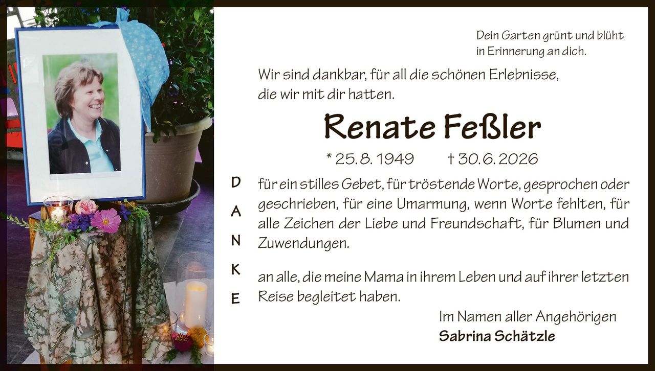 <p><i>Dein Garten grünt und blüht<br/>in Erinnerung an dich.</i></p><p><i>Wir sind dankbar, für all die schönen Erlebnisse,<br/>die wir mit dir hatten.</i></p><p><strong>Renate Feßler</strong><br/>* 25. 8. 1949  † 30. 6. 2026</p><p><strong>D</strong> für ein stilles <i>Gebet</i>, für tröstende <i>Worte</i>, gesprochen oder<br/><strong>A</strong> geschrieben, für eine Umarmung, wenn Worte fehlten, für<br/><strong>N</strong> alle Zeichen der Liebe und Freundschaft, für Blumen und<br/><strong>K</strong> Zuwendungen.<br/><strong>E</strong></p><p>an alle, die meine Mama in ihrem <i>Leben</i> und auf ihrer letzten<br/><i>Reise</i> begleitet haben.</p><p>Im Namen aller Angehörigen<br/><strong>Sabrina Schätzle</strong></p>