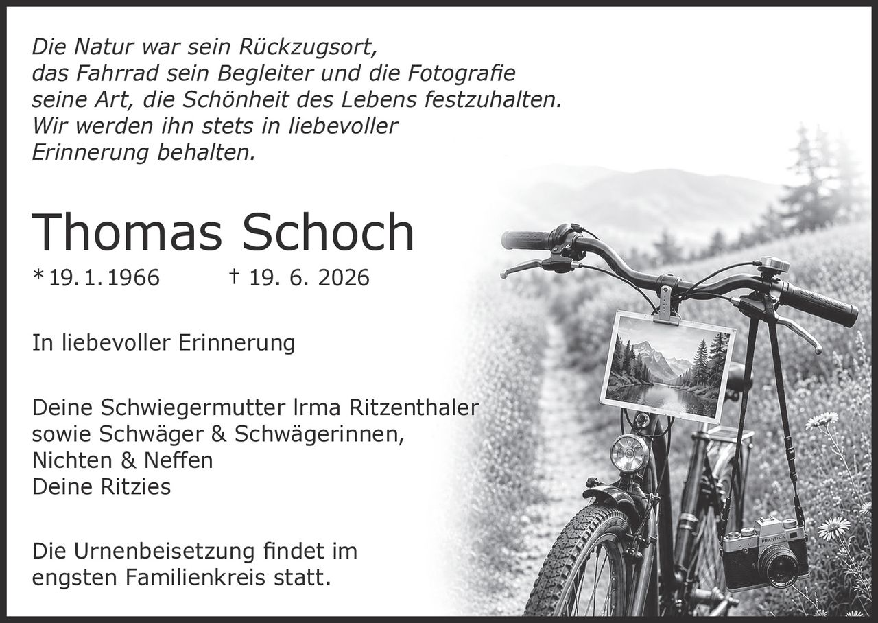 <p><i>Die Natur war sein Rückzugsort, das Fahrrad sein Begleiter und die Fotografie seine Art, die Schönheit des Lebens festzuhalten. Wir werden ihn stets in liebevoller Erinnerung behalten.</i></p>

<p><strong>Thomas Schoch</strong><br/>
* 19. 1. 1966 † 19. 6. 2026</p>

<p><strong>In liebevoller Erinnerung</strong></p>

<p>Deine Schwiegermutter Irma Ritzenthaler<br/>
sowie Schwäger & Schwägerinnen,<br/>
Nichten & Neffen<br/>
Deine Ritzies</p>

<p>Die Urnenbeisetzung findet im engsten Familienkreis statt.</p>