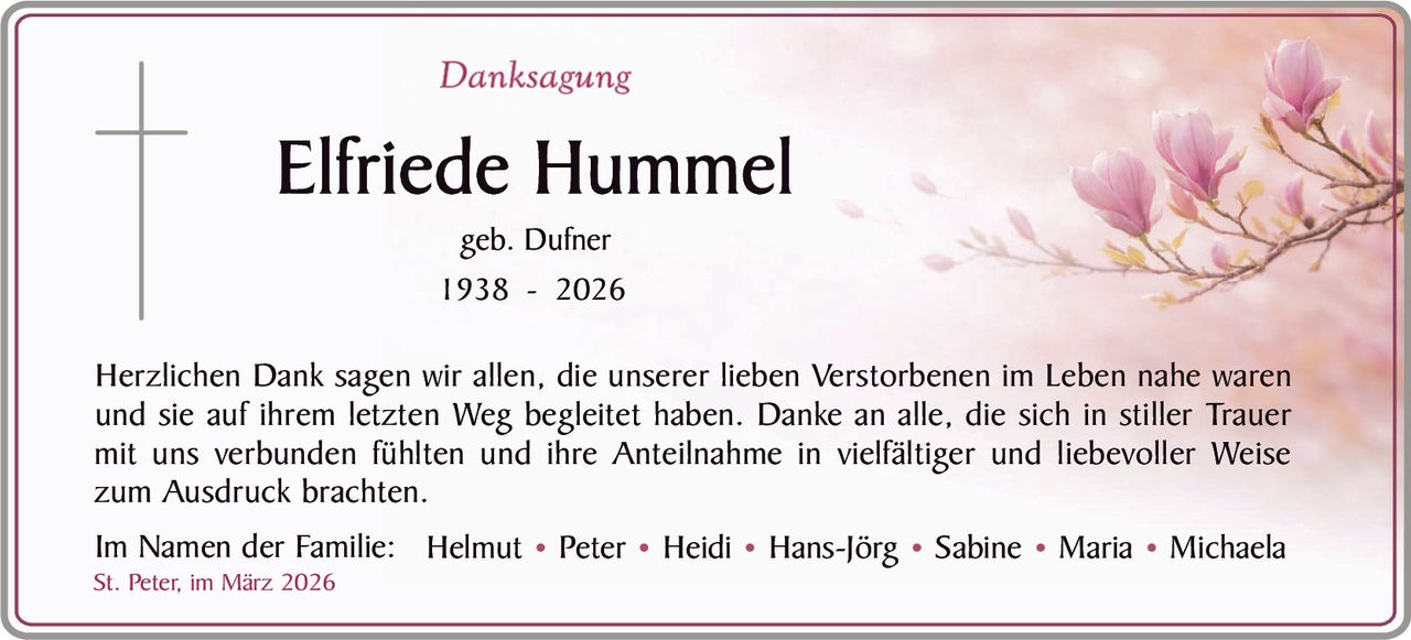 Danksagung

Elfriede Hummel
geb. Dufner
1938 - 2026

Herzlichen Dank sagen wir allen, die unserer lieben Verstorbenen im Leben nahe waren
und sie auf ihrem letzten Weg begleitet haben. Danke an alle, die sich in stiller Trauer
mit uns verbunden fühlten und ihre Anteilnahme in vielfältiger und liebevoller Weise
zum Ausdruck brachten.
Im Namen der Familie: Helmut • Peter • Heidi • Hans-Jörg • Sabine • Maria • Michaela

St. Peter, im März 2026