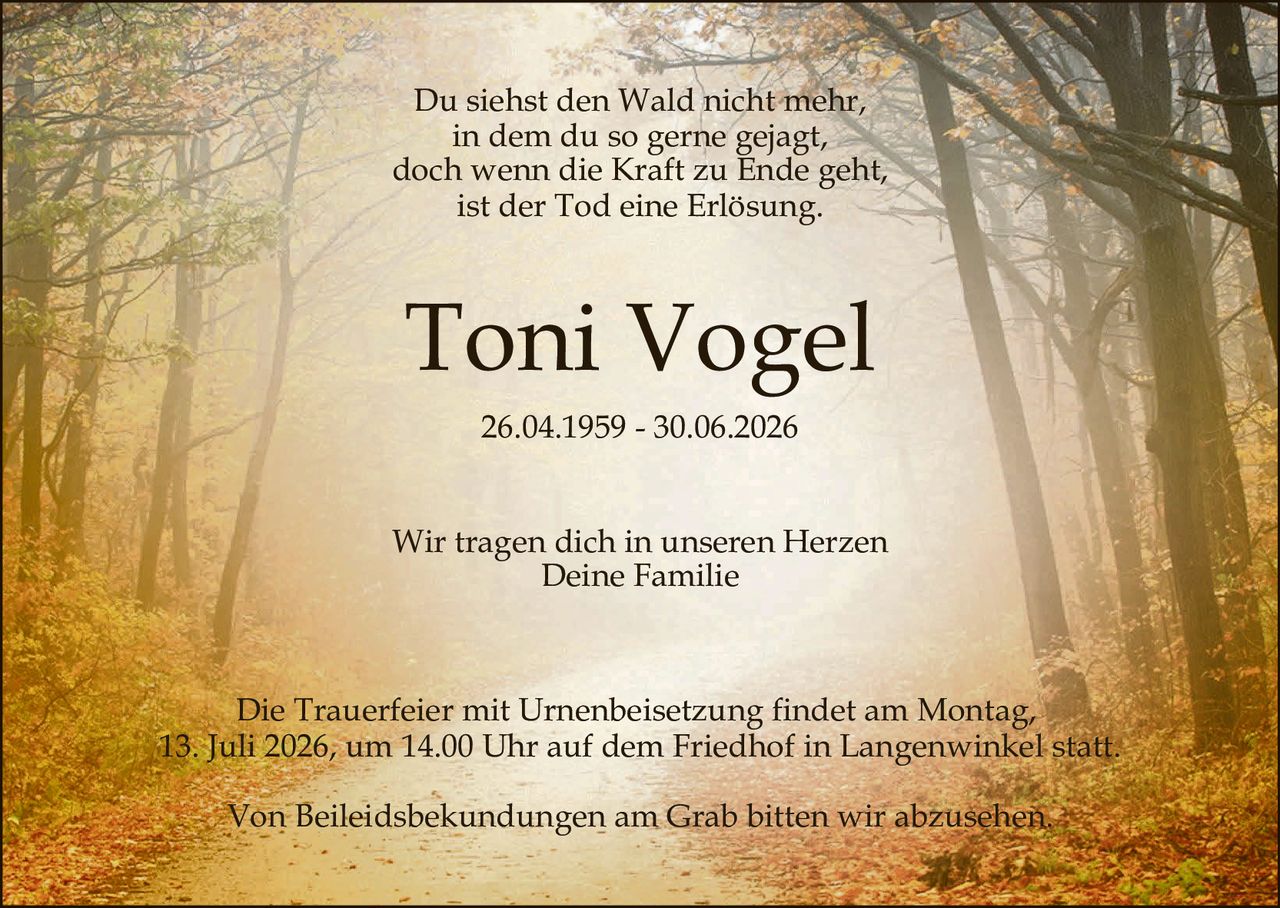 <p>Du siehst den Wald nicht mehr,<br>in dem du so gerne gejagt,<br>doch wenn die Kraft zu Ende geht,<br>ist der Tod eine Erlösung.</p><p><strong>Toni Vogel</strong><br>26.04.1959 – 30.06.2026</p><p>Wir tragen dich in unseren Herzen<br>Deine Familie</p><p>Die Trauerfeier mit Urnenbeisetzung findet am Montag,<br>13. Juli 2026, um 14.00 Uhr auf dem Friedhof in Langenwinkel statt.</p><p>Von Beileiidsbekündungen am Grab bitten wir abzusehen.</p>