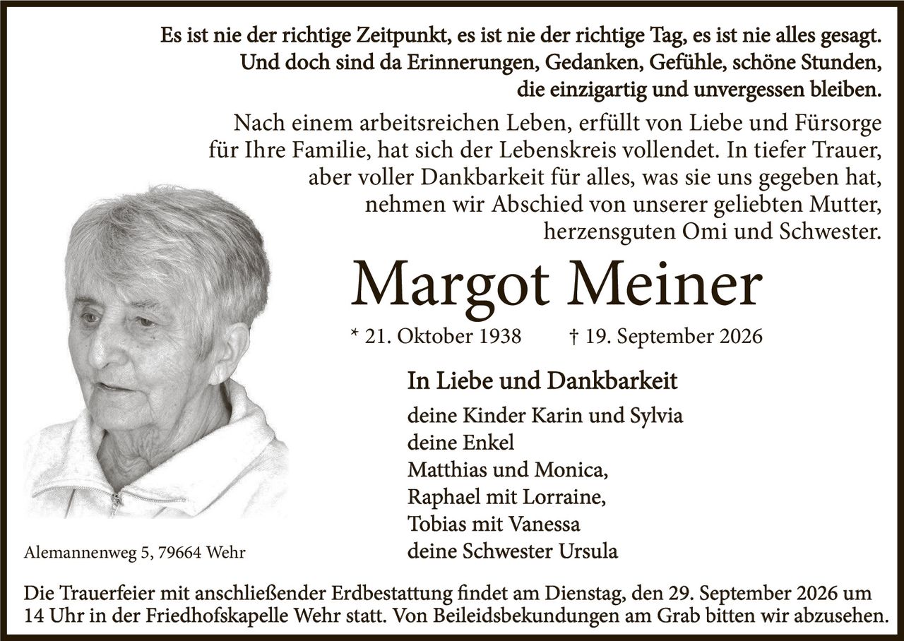 <p>Es ist nie der richtige Zeitpunkt, es ist nie der richtige Tag, es ist nie alles gesagt. Und doch sind da Erinnerungen, Gedanken, Gefühle, schöne Stunden, die einzigartig und unvergessen bleiben.</p>

<p>Nach einem arbeitsreichen Leben, erfüllt von Liebe und Fürsorge für Ihre Familie, hat sich der Lebenskreis vollendet. In tiefer Trauer, aber voller Dankbarkeit für alles, was sie uns gegeben hat, nehmen wir Abschied von unserer geliebten Mutter, herzensguten Omi und Schwester.</p>

<p><strong>Margot Meiner</strong><br>* 21. Oktober 1938 † 19. September 2026</p>

<p><strong>In Liebe und Dankbarkeit</strong><br>deine Kinder Karin und Sylvia<br>deine Enkel<br>Matthias und Monica,<br>Raphael mit Lorraine,<br>Tobias mit Vanessa<br>deine Schwester Ursula</p>

<p>Alemannenweg 5, 79664 Wehr</p>

<p>Die Trauerfeier mit anschließender Erdbestattung findet am Dienstag, den 29. September 2026 um 14 Uhr in der Friedhofskapelle Wehr statt. Von Beileidsbekundungen am Grab bitten wir abzusehen.</p>