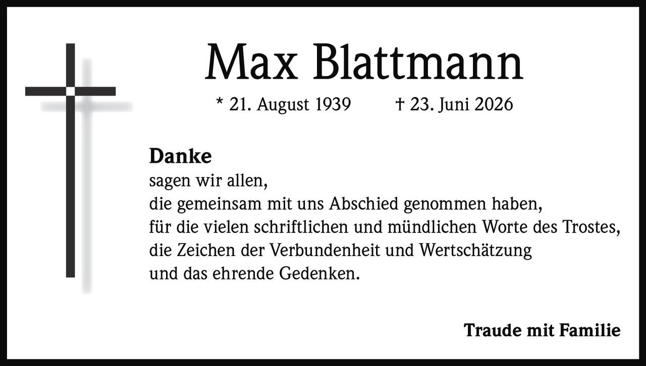 <p><strong>Max Blattmann</strong><br>* 21. August 1939 † 23. Juni 2026</p><p><strong>Danke</strong><br>sagen wir allen,<br>die gemeinsam mit uns Abschied genommen haben,<br>für die vielen schriftlichen und mündlichen Worte des Trostes,<br>die Zeichen der Verbundenheit und Wertschätzung<br>und das ehrende Gedenken.</p><p><strong>Traude mit Familie</strong></p>