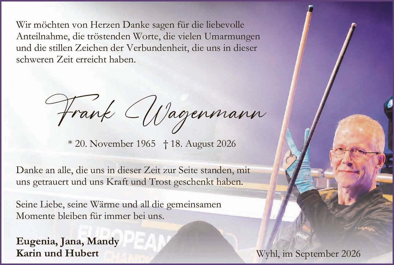 <p>Wir möchten von Herzen Danke sagen für die liebevolle Anteilnahme, die tröstenden Worte, die vielen Umarmungen und die stillen Zeichen der Verbundenheit, die uns in dieser schweren Zeit erreichet haben.</p>

<p><strong>Frank Wagenmann</strong><br>* 20. November 1965  † 18. August 2026</p>

<p>Danke an alle, die uns in dieser Zeit zur Seite standen, mit uns getrauert und uns Kraft und Trost geschenkt haben.</p>

<p>Seine Liebe, seine Wärme und all die gemeinsamen Momente bleiben für immer bei uns.</p>

<p><strong>Eugenia, Jana, Mandy<br>Karin und Hubert</strong></p>

<p>Wyhl, im September 2026</p>