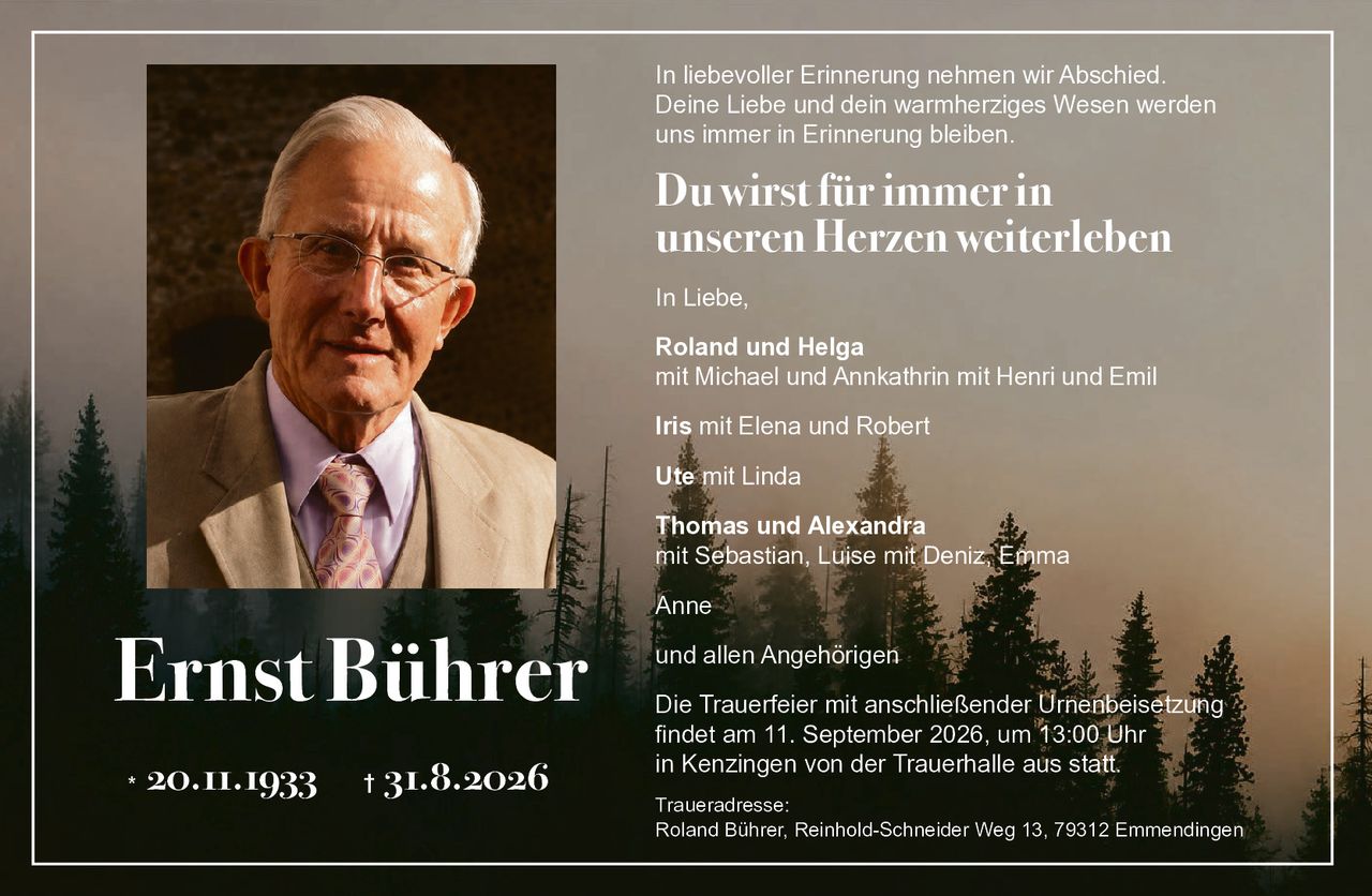 <p>In liebevoller Erinnerung nehmen wir Abschied. Deine Liebe und dein warmherziges Wesen werden uns immer in Erinnerung bleiben.</p><p><strong>Du wirst für immer in unseren Herzen weiterleben</strong></p><p>In Liebe,</p><p><strong>Roland und Helga</strong><br/>mit Michael und Annkathrin mit Henri und Emil</p><p><strong>Iris</strong> mit Elena und Robert</p><p><strong>Ute</strong> mit Linda</p><p><strong>Thomas und Alexandra</strong><br/>mit Sebastian, Luise mit Deniz, Emma</p><p><strong>Anne</strong></p><p>und allen Angehörigen</p><p>Die Trauerfeier mit anschließender Urnenbeisetzung findet am 11. September 2026, um 13:00 Uhr in Kenzingen von der Trauerhalle aus statt.</p><p>Traueradresse:<br/>Roland Bührer, Reinhold-Schneider Weg 13, 79312 Emmendingen</p>