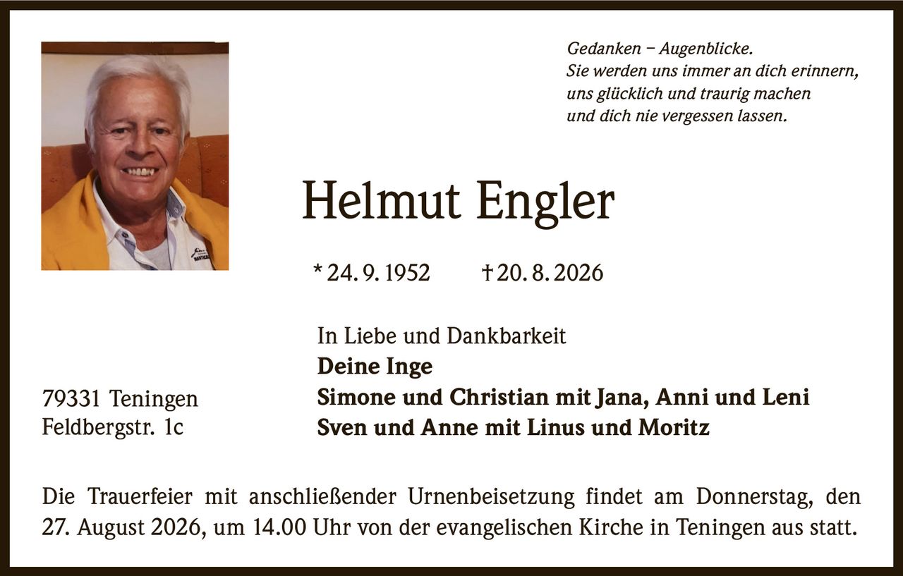 <p><i>Gedanken – Augenblicke.</i></p>
<p><i>Sie werden uns immer an dich erinnern,</i></p>
<p><i>uns glücklich und traurig machen</i></p>
<p><i>und dich nie vergessen lassen.</i></p>
<p><strong>Helmut Engler</strong></p>
<p>* 24. 9. 1952  †20. 8. 2026</p>
<p>In Liebe und Dankbarkeit</p>
<p><strong>Deine Inge</strong></p>
<p><strong>Simone und Christian mit Jana, Anni und Leni</strong></p>
<p><strong>Sven und Anne mit Linus und Moritz</strong></p>
<p>Die Trauerfeier mit anschließender Urnenbeisetzung findet am Donnerstag, den 27. August 2026, um 14.00 Uhr von der evangelischen Kirche in Teningen aus statt.</p>
<p>79331 Teningen<br />Feldbergstr. 1c</p>