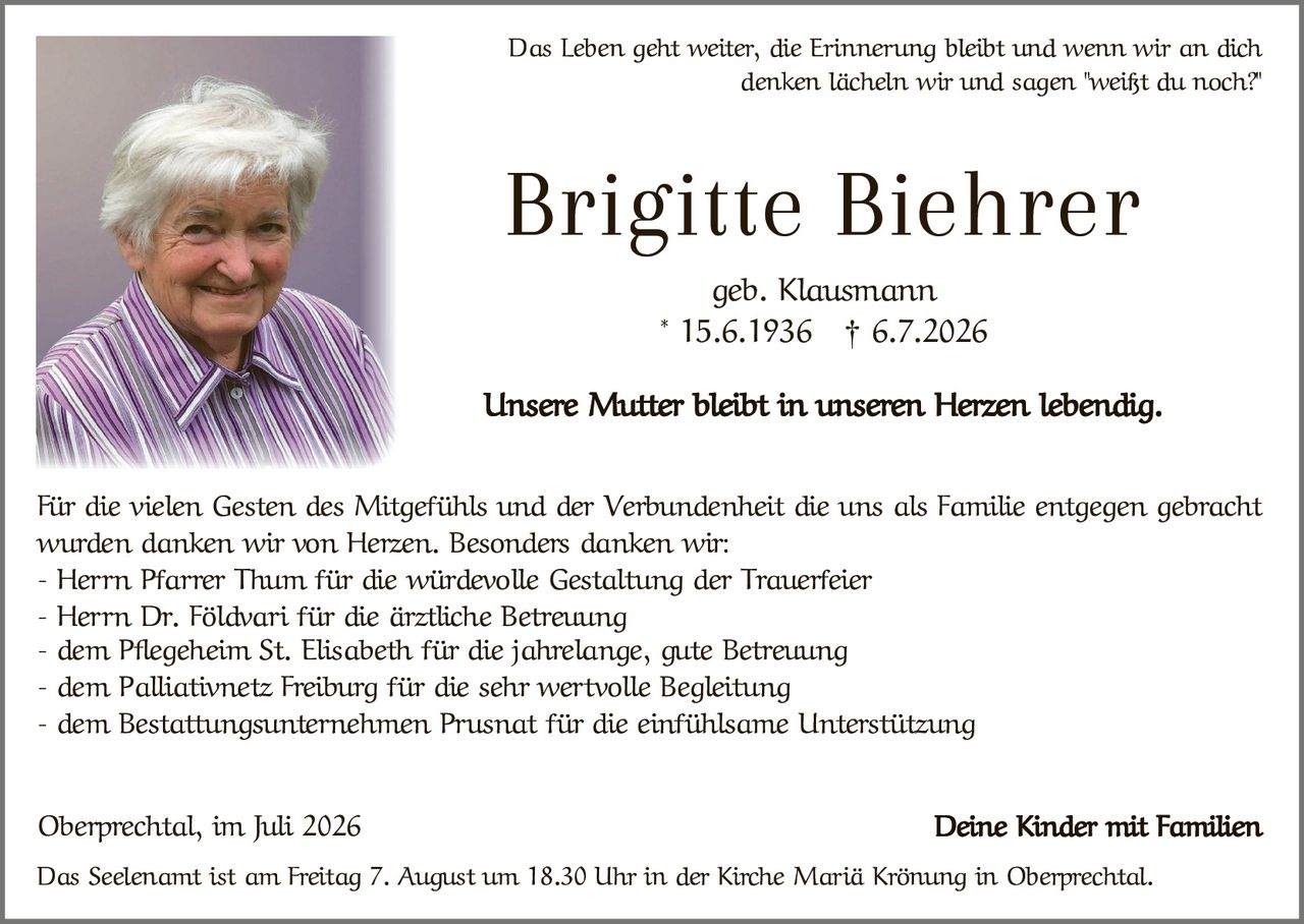 <p>Das Leben geht weiter, die Erinnerung bleibt und wenn wir an dich denken lächeln wir und sagen "weißt du noch?"</p>

<p><strong>Brigitte Biehrer</strong><br>geb. Klausmann<br>* 15.6.1936  † 6.7.2026</p>

<p>Unsere Mutter bleibt in unseren Herzen lebendig.</p>

<p>Für die vielen Gesten des Mitgefühls und der Verbundenheit die uns als Familie entgegen gebracht wurden danken wir von Herzen. Besonders danken wir:</p>

<p>- Herrn Pfarrer Thum für die würdevolle Gestaltung der Trauerfeier<br>
- Herrn Dr. Földvari für die ärztliche Betreuung<br>
- dem Pflegeheim St. Elisabeth für die jahrelange, gute Betreuung<br>
- dem Palliativnetz Freiburg für die sehr wertvolle Begleitung<br>
- dem Bestattungsunternehmen Prusnat für die einfühlsame Unterstützung</p>

<p>Oberprechtal, im Juli 2026                                    Deine Kinder mit Familien</p>

<p>Das Seelenamt ist am Freitag 7. August um 18.30 Uhr in der Kirche Mariä Krönung in Oberprechtal.</p>