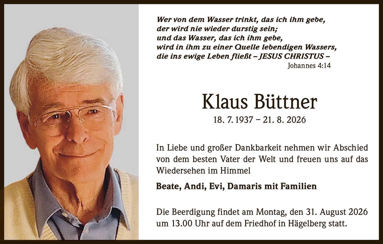 <p><i>Wer von dem Wasser trinkt, das ich ihm gebe, der wird nie wieder durstig sein; und das Wasser, das ich ihm gebe, wird in ihm zu einer Quelle lebendigen Wassers, die ins ewige Leben fließt – JESUS CHRISTUS – Johannes 4:14</i></p><p><strong>Klaus Büttner</strong><br>18. 7. 1937 – 21. 8. 2026</p><p>In Liebe und großer Dankbarkeit nehmen wir Abschied von dem besten Vater der Welt und freuen uns auf das Wiedersehen im Himmel</p><p><strong>Beate, Andi, Evi, Damaris mit Familien</strong></p><p>Die Beerdigung findet am Montag, den 31. August 2026 um 13.00 Uhr auf dem Friedhof in Hägelberg statt.</p>