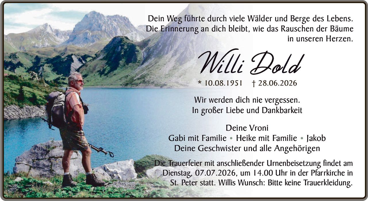 <p>Dein Weg führte durch viele Wälder und Berge des Lebens. Die Erinnerung an dich bleibt, wie das Rauschen der Bäume in unseren Herzen.</p>

<p><strong>Willi Dold</strong><br/>* 10.08.1951 † 28.06.2026</p>

<p>Wir werden dich nie vergessen.<br/>In großer Liebe und Dankbarkeit</p>

<p>Deine Vroni<br/>Gabi mit Familie • Heike mit Familie • Jakob<br/>Deine Geschwister und alle Angehörigen</p>

<p>Die Trauerfeier mit anschließender Urnenbeisetzung findet am Dienstag, 07.07.2026, um 14.00 Uhr in der Pfarrkirche in St. Peter statt. Willis Wunsch: Bitte keine Truerkleidung.</p>