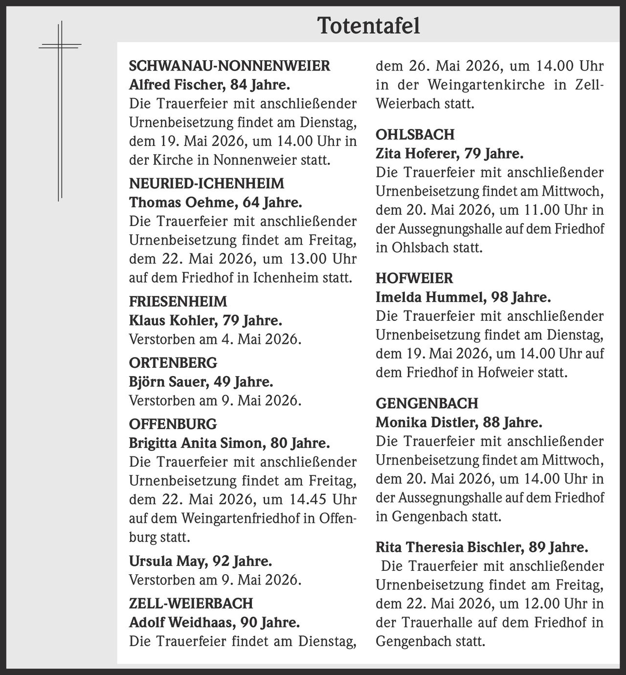 <p><strong>Totentafel</strong></p>

<p><strong>SCHWANAU-NONNENWEIER</strong><br/>
<strong>Alfred Fischer, 84 Jahre.</strong><br/>
Die Trauerfeier mit anschließender Urnenbeisetzung findet am Dienstag, dem 19. Mai 2026, um 14.00 Uhr in der Kirche in Nonnenweier statt.</p>

<p><strong>NEURIED-ICHENHEIM</strong><br/>
<strong>Thomas Oehme, 64 Jahre.</strong><br/>
Die Trauerfeier mit anschließender Urnenbeisetzung findet am Freitag, dem 22. Mai 2026, um 13.00 Uhr auf dem Friedhof in Ichenheim statt.</p>

<p><strong>FRIESENHEIM</strong><br/>
<strong>Klaus Kohler, 79 Jahre.</strong><br/>
Verstorben am 4. Mai 2026.</p>

<p><strong>ORTENBERG</strong><br/>
<strong>Björn Sauer, 49 Jahre.</strong><br/>
Verstorben am 9. Mai 2026.</p>

<p><strong>OFFENBURG</strong><br/>
<strong>Brigitta Anita Simon, 80 Jahre.</strong><br/>
Die Trauerfeier mit anschließender Urnenbeisetzung findet am Freitag, dem 22. Mai 2026, um 14.45 Uhr auf dem Weingartenfriedhof in Offenburg statt.</p>

<p><strong>Ursula May, 92 Jahre.</strong><br/>
Verstorben am 9. Mai 2026.</p>

<p><strong>ZELL-WEIERBACH</strong><br/>
<strong>Adolf Weidhaas, 90 Jahre.</strong><br/>
Die Trauerfeier findet am Dienstag, dem 26. Mai 2026, um 14.00 Uhr in der Weingartenkirche in Zell-Weierbach statt.</p>

<p><strong>OHLSBACH</strong><br/>
<strong>Zita Hoferer, 79 Jahre.</strong><br/>
Die Trauerfeier mit anschließender Urnenbeisetzung findet am Mittwoch, dem 20. Mai 2026, um 11.00 Uhr in der Aussegnungshalle auf dem Friedhof in Ohlsbach statt.</p>

<p><strong>HOFWEIER</strong><br/>
<strong>Imelda Hummel, 98 Jahre.</strong><br/>
Die Trauerfeier mit anschließender Urnenbeisetzung findet am Dienstag, dem 19. Mai 2026, um 14.00 Uhr auf dem Friedhof in Hofweier statt.</p>

<p><strong>GENGENBACH</strong><br/>
<strong>Monika Distler, 88 Jahre.</strong><br/>
Die Trauerfeier mit anschließender Urnenbeisetzung findet am Mittwoch, dem 20. Mai 2026, um 14.00 Uhr in der Aussegnungshalle auf dem Friedhof in Gengenbach statt.</p>

<p><strong>Rita Theresia Bischler, 89 Jahre.</strong><br/>
Die Trauerfeier mit anschließender Urnenbeisetzung findet am Freitag, dem 22. Mai 2026, um 12.00 Uhr in der Trauerhalle auf dem Friedhof in Gengenbach statt.</p>