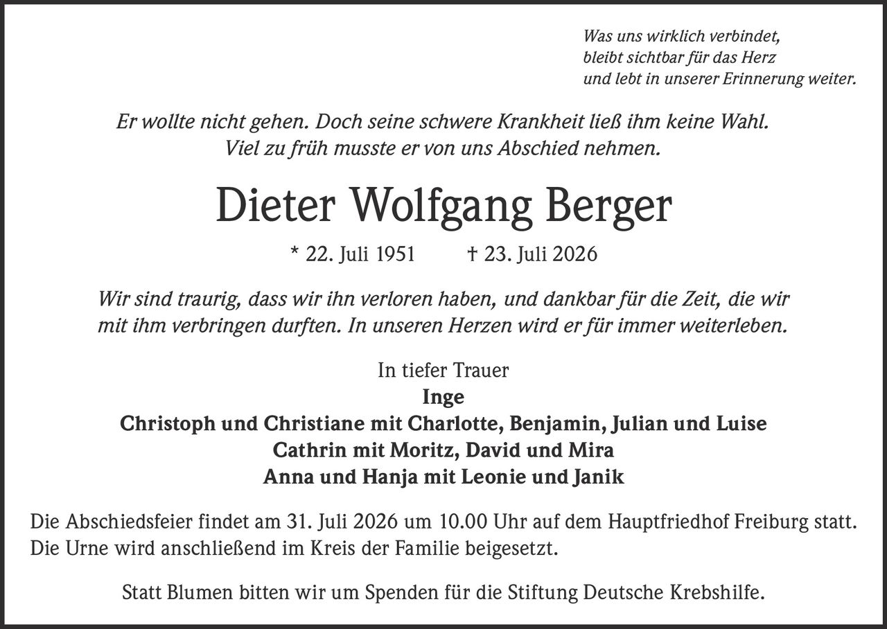 <p><i>Was uns wirklich verbindet, bleibt sichtbar für das Herz und lebt in unserer Erinnerung weiter.</i></p><p><i>Er wollte nicht gehen. Doch seine schwere Krankheit ließ ihm keine Wahl. Viel zu früh musste er von uns Abschied nehmen.</i></p><p><strong>Dieter Wolfgang Berger</strong> * 22. Juli 1951 † 23. Juli 2026</p><p><i>Wir sind traurig, dass wir ihn verloren haben, und dankbar für die Zeit, die wir mit ihm verbringen durften. In unseren Herzen wird er für immer weiterleben.</i></p><p>In tiefer Trauer<br><strong>Inge</strong><br><strong>Christoph und Christiane mit Charlotte, Benjamin, Julian und Luise</strong><br><strong>Cathrin mit Moritz, David und Mira</strong><br><strong>Anna und Hanja mit Leonie und Janik</strong></p><p>Die Abschiedsfeier findet am 31. Juli 2026 um 10.00 Uhr auf dem Hauptfriedhof Freiburg statt. Die Urne wird anschließend im Kreis der Familie beigesetzt.</p><p>Statt Blumen bitten wir um Spenden für die Stiftung Deutsche Krebshilfe.</p>