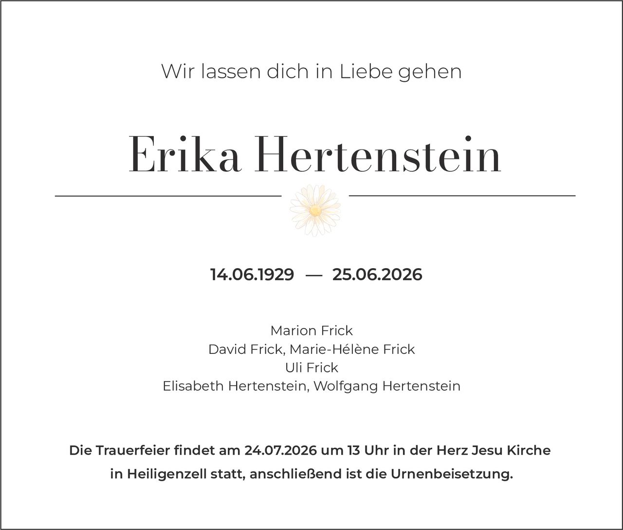 <p>Wir lassen dich in Liebe gehen</p>

<p><strong>Erika Hertenstein</strong></p>

<p>14.06.1929 – 25.06.2026</p>

<p>Marion Frick<br>
David Frick, Marie-Hélène Frick<br>
Uli Frick<br>
Elisabeth Hertenstein, Wolfgang Hertenstein</p>

<p>Die Trauerfeier findet am 24.07.2026 um 13 Uhr in der Herz Jesu Kirche in Heiligenzell statt, anschließend ist die Urnenbeisetzung.</p>