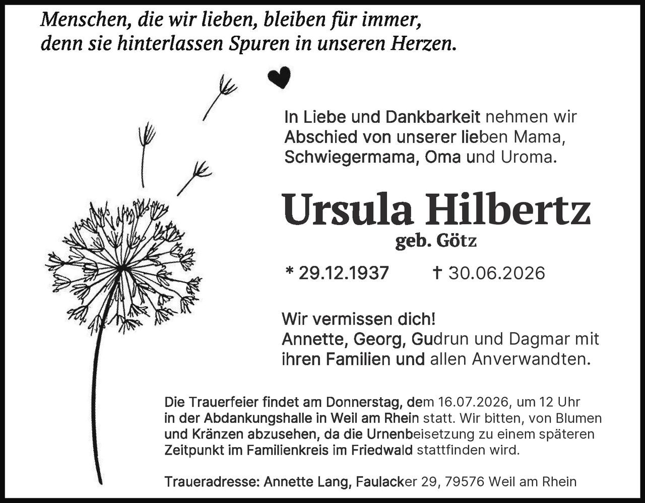 <p><i>Menschen, die wir lieben, bleiben für immer, denn sie hinterlassen Spuren in unseren Herzen.</i></p>

<p>In Liebe und Dankbarkeit nehmen wir Abschied von unserer lieben Mama, Schwiegermama, Oma und Uroma.</p>

<p><strong>Ursula Hilbertz</strong><br>geb. Götz</p>

<p>* 29.12.1937 † 30.06.2026</p>

<p>Wir vermissen dich!<br>Annette, Georg, Gudrun und Dagmar mit ihren Familien und allen Anverwandten.</p>

<p>Die Trauerfeier findet am Donnerstag, dem 16.07.2026, um 12 Uhr in der Abdankungshalle in Weil am Rhein statt. Wir bitten, von Blumen und Kränzen abzusehen, da die Urnenbeisetzung zu einem späteren Zeitpunkt im Familienkreis im Friedwald stattfinden wird.</p>

<p>Traueradresse: Annette Lang, Faulacker 29, 79576 Weil am Rhein</p>