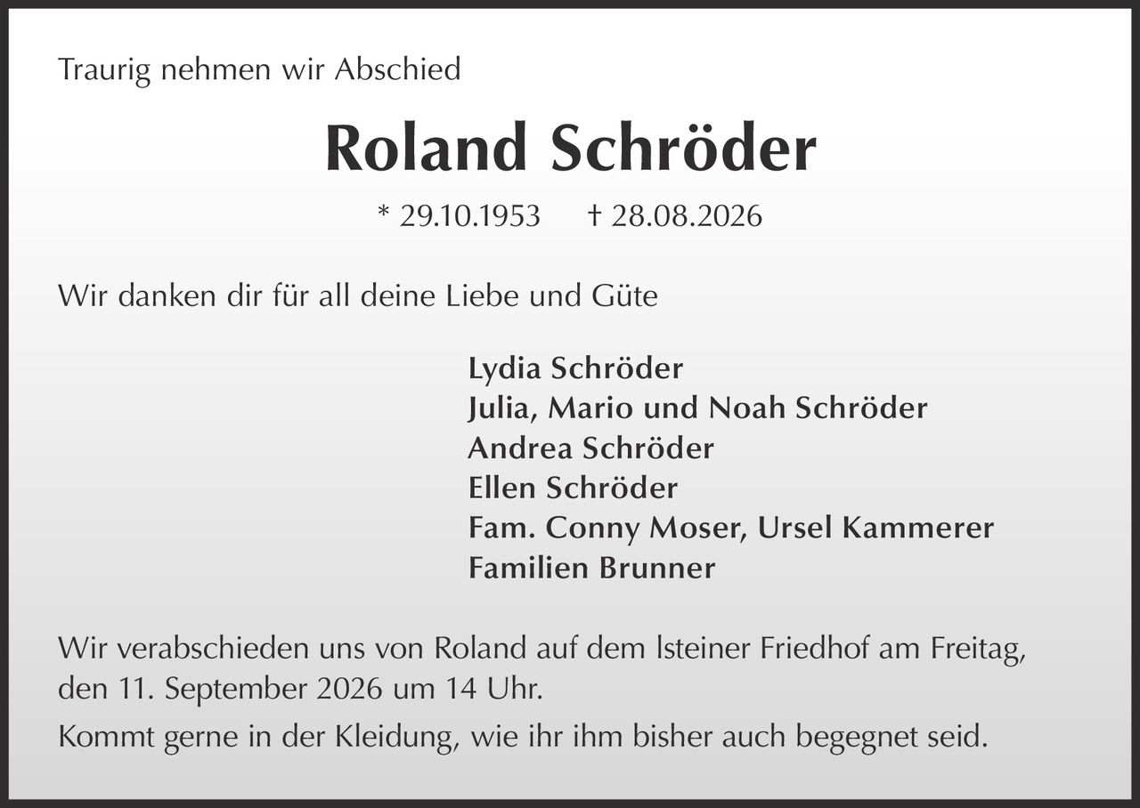 <p>Traurig nehmen wir Abschied</p>
<p><strong>Roland Schröder</strong><br>
* 29.10.1953 † 28.08.2026</p>
<p>Wir danken dir für all deine Liebe und Güte</p>
<p>Lydia Schröder<br>
Julia, Mario und Noah Schröder<br>
Andrea Schröder<br>
Ellen Schröder<br>
Fam. Conny Moser, Ursel Kammerer<br>
Familien Brunner</p>
<p>Wir verabschieden uns von Roland auf dem Isteiner Friedhof am Freitag, den 11. September 2026 um 14 Uhr.</p>
<p>Kommt gerne in der Kleidung, wie ihr ihm bisher auch begegnet seid.</p>