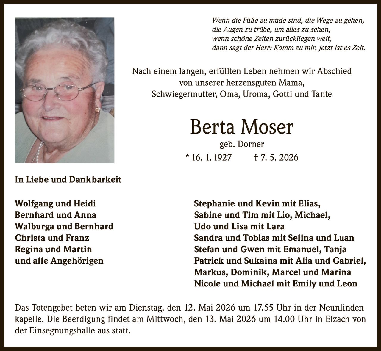 <p><i>Wenn die Füße zu müde sind, die Wege zu gehen,<br>die Augen zu trübe, um alles zu sehen,<br>wenn schöne Zeiten zurückliegen weit,<br>dann sagt der Herr: Komm zu mir, jetzt ist es Zeit.</i></p><p>Nach einem langen, erfüllten Leben nehmen wir Abschied<br>von unserer herzensguten Mama,<br>Schwiegermutter, Oma, Uroma, Gotti und Tante</p><p><strong>Berta Moser</strong><br>geb. Dorner<br>* 16. 1. 1927 † 7. 5. 2026</p><p><strong>In Liebe und Dankbarkeit</strong></p><p>Wolfgang und Heidi Stephanie und Kevin mit Elias,<br>Bernhard und Anna Sabine und Tim mit Lio, Michael,<br>Walburga und Bernhard Udo und Lisa mit Lara<br>Christa und Franz Sandra und Tobias mit Selina und Luan<br>Regina und Martin Stefan und Gwen mit Emanuel, Tanja<br>und alle Angehörigen Patrick und Sukaina mit Alia und Gabriel,<br>Markus, Dominik, Marcel und Marina<br>Nicole und Michael mit Emily und Leon</p><p>Das Totengebet beten wir am Dienstag, den 12. Mai 2026 um 17.55 Uhr in der Neunlindenkapelle. Die Beerdigung findet am Mittwoch, den 13. Mai 2026 um 14.00 Uhr in Elzach von der Einsegnungshalle aus statt.</p>