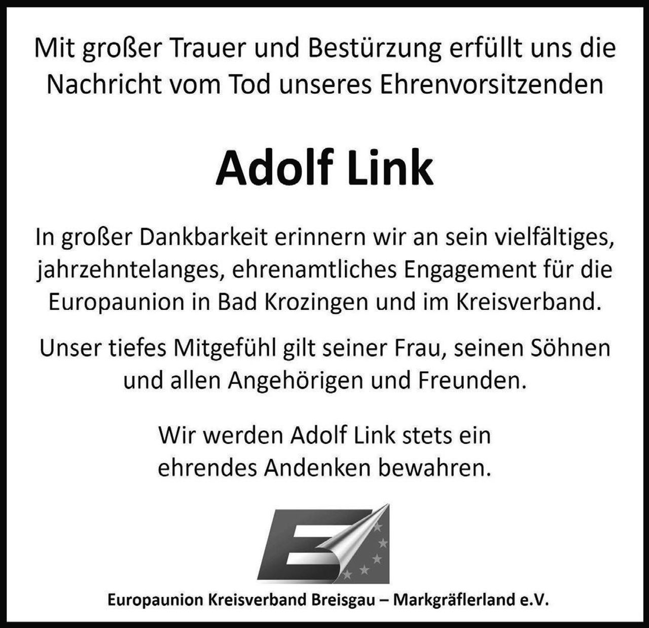 <p>Mit großer Trauer und Bestürzung erfüllt uns die Nachricht vom Tod unseres Ehrenvorsitzenden</p>

<p><strong>Adolf Link</strong></p>

<p>In großer Dankbarkeit erinnern wir an sein vielfältiges, jahrzehntelanges, ehrenamtliches Engagement für die Europaunion in Bad Krozingen und im Kreisverband.</p>

<p>Unser tiefes Mitgefühl gilt seiner Frau, seinen Söhnen und allen Angehörigen und Freunden.</p>

<p>Wir werden Adolf Link stets ein ehrendes Andenken bewahren.</p>

<p><i>Europaunion Kreisverband Breisgau – Markgräflerland e.V.</i></p>